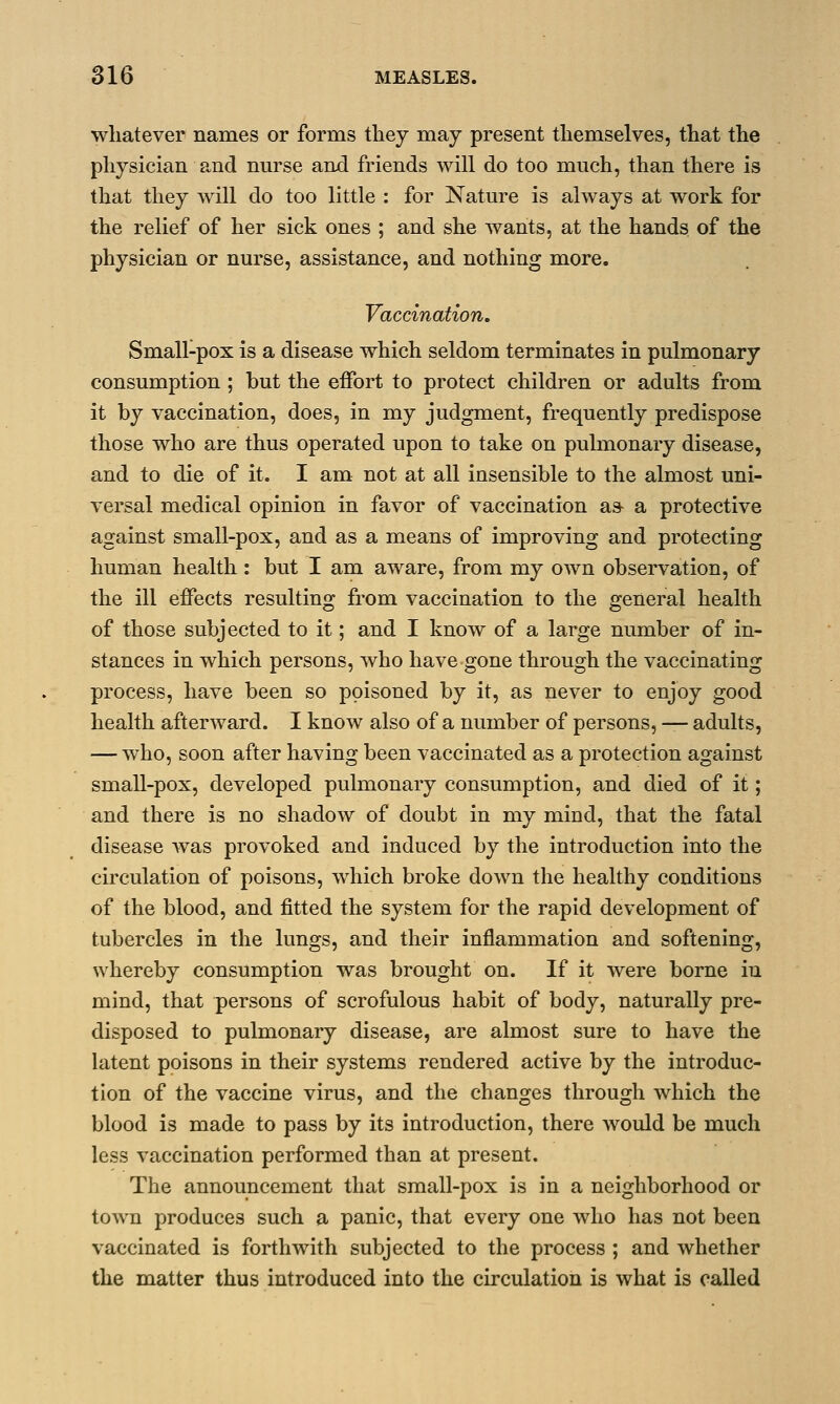 whatever names or forms they may present themselves, that the physician and nurse and friends will do too much, than there is that they will do too little : for Nature is always at work for the relief of her sick ones ; and she wants, at the hands of the physician or nurse, assistance, and nothing more. Vaccination. Small-pox is a disease which seldom terminates in pulmonary consumption ; but the effort to protect children or adults from it by vaccination, does, in my judgment, frequently predispose those who are thus operated upon to take on pulmonary disease, and to die of it. I am not at all insensible to the almost uni- versal medical opinion in favor of vaccination a& a protective against small-pox, and as a means of improving and protecting human health : but I am aware, from my own observation, of the ill effects resulting from vaccination to the general health of those subjected to it; and I know of a large number of in- stances in which persons, who have gone through the vaccinating process, have been so poisoned by it, as never to enjoy good health afterward. I know also of a number of persons, — adults, — who, soon after having been vaccinated as a protection against small-pox, developed pulmonary consumption, and died of it; and there is no shadow of doubt in my mind, that the fatal disease was provoked and induced by the introduction into the circulation of poisons, which broke down the healthy conditions of the blood, and fitted the system for the rapid development of tubercles in the lungs, and their inflammation and softening, whereby consumption was brought on. If it were borne in mind, that persons of scrofulous habit of body, naturally pre- disposed to pulmonary disease, are almost sure to have the latent poisons in their systems rendered active by the introduc- tion of the vaccine virus, and the changes through which the blood is made to pass by its introduction, there would be much less vaccination performed than at present. The announcement that small-pox is in a neighborhood or town produces such a panic, that every one who has not been vaccinated is forthwith subjected to the process ; and whether the matter thus introduced into the circulation is what is called