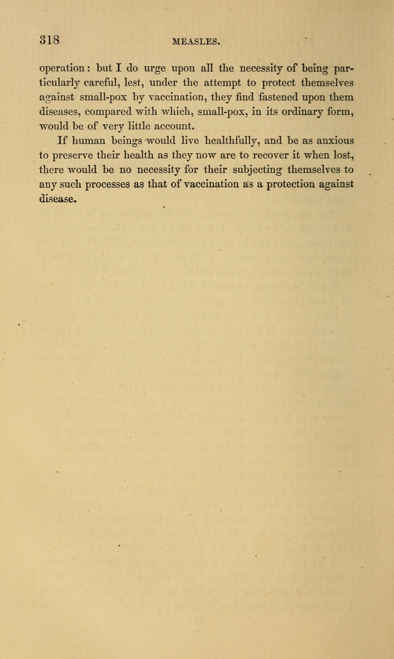 operation: but I do urge upon all the necessity of being par- ticularly careful, lest, under the attempt to protect themselves against small-pox by vaccination, they find fastened upon them diseases, compared with which, small-pox, in its ordinary form, would be of very little account. If human beings would live healthfully, and be as anxious to preserve their health as they now are to recover it when lost, there would be no necessity for their subjecting themselves to any such processes as that of vaccination as a protection against disease.