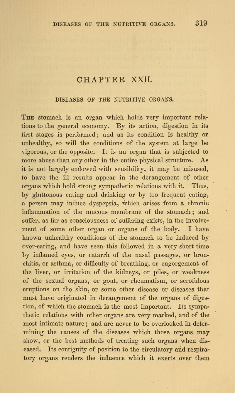 CHAPTER XXII. DISEASES OF THE NUTRITIVE ORGANS. The stomach is an organ which holds very important rela- tions to the general economy. By its action, digestion in its first stages is performed; and as its condition is healthy or unhealthy, so will the conditions of the system at large be vigorous, or the opposite. It is an organ that is subjected to more abuse than any other in the entire physical structure. As it is not largely endowed with sensibility, it may be misused, to have the ill results appear in the derangement of other organs which hold strong sympathetic relations with it. Thus, by gluttonous eating and drinking or by too frequent eating, a person may induce dyspepsia, which arises from a chronic inflammation of the mucous membrane of the stomach; and suffer, as far as consciousness of suffering exists, in the involve- ment of some other organ or organs of the body. I have known unhealthy conditions of the stomach to be induced by over-eating, and have seen this followed in a very short time by inflamed eyes, or catarrh of the nasal passages, or bron- chitis, or asthma, or difficulty of breathing, or engorgement of the liver, or irritation of the kidneys, or piles, or weakness of the sexual organs, or gout, or rheumatism, or scrofulous eruptions on the skin, or some other disease or diseases that must have originated in derangement of the organs of diges- tion, of which the stomach is the most important. Its sympa- thetic relations with other organs are very marked, and of the most intimate nature ; and are never to be overlooked in deter- mining the causes of the diseases which those organs may show, or the best methods of treating such organs when dis- eased. Its contiguity of position to the circulatory and respira- tory organs renders the influence which it exerts over them