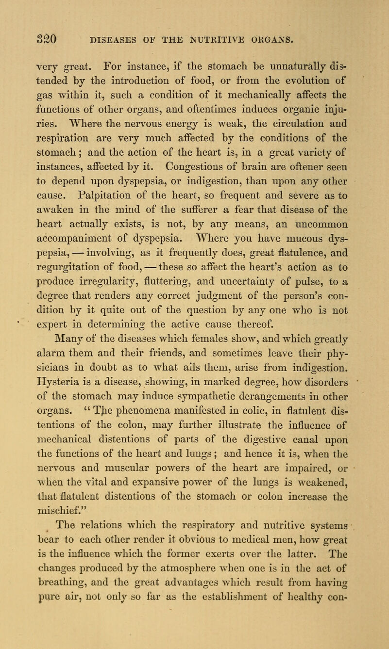 very great. For instance, if the stomach be unnaturally dis- tended by the introduction of food, or from the evolution of gas within it, such a condition of it mechanically affects the functions of other organs, and oftentimes induces organic inju- ries. Where the nervous energy is weak, the circulation and respiration are very much affected by the conditions of the stomach ; and the action of the heart is, in a great variety of instances, affected by it. Congestions of brain are oftener seen to depend upon dyspepsia, or indigestion, than upon any other cause. Palpitation of the heart, so frequent and severe as to awaken in the mind of the sufferer a fear that disease of the heart actually exists, is not, by any means, an uncommon accompaniment of dyspepsia. Where you have mucous dys- pepsia, — involving, as it frequently does, great flatulence, and regurgitation of food, — these so affect the heart's action as to produce irregularity, fluttering, and uncertainty of pulse, to a degree that renders any correct judgment of the person's con- dition by it quite out of the question by any one who is not expert in determining the active cause thereof. Many of the diseases which females show, and which greatly alarm them and their friends, and sometimes leave their phy- sicians in doubt as to what ails them, arise from indigestion. Hysteria is a disease, showing, in marked degree, how disorders of the stomach may induce sympathetic derangements in other organs.  The phenomena manifested in colic, in flatulent dis- tentions of the colon, may further illustrate the influence of mechanical distentions of parts of the digestive canal upon the functions of the heart and lungs; and hence it is, when the nervous and muscular powers of the heart are impaired, or when the vital and expansive power of the lungs is weakened, that flatulent distentions of the stomach or colon increase the mischief. The relations which the respiratory and nutritive systems bear to each other render it obvious to medical men, how great is the influence which the former exerts over the latter. The changes produced by the atmosphere when one is in the act of breathing, and the great advantages which result from having pure air, not only so far as the establishment of healthy con-