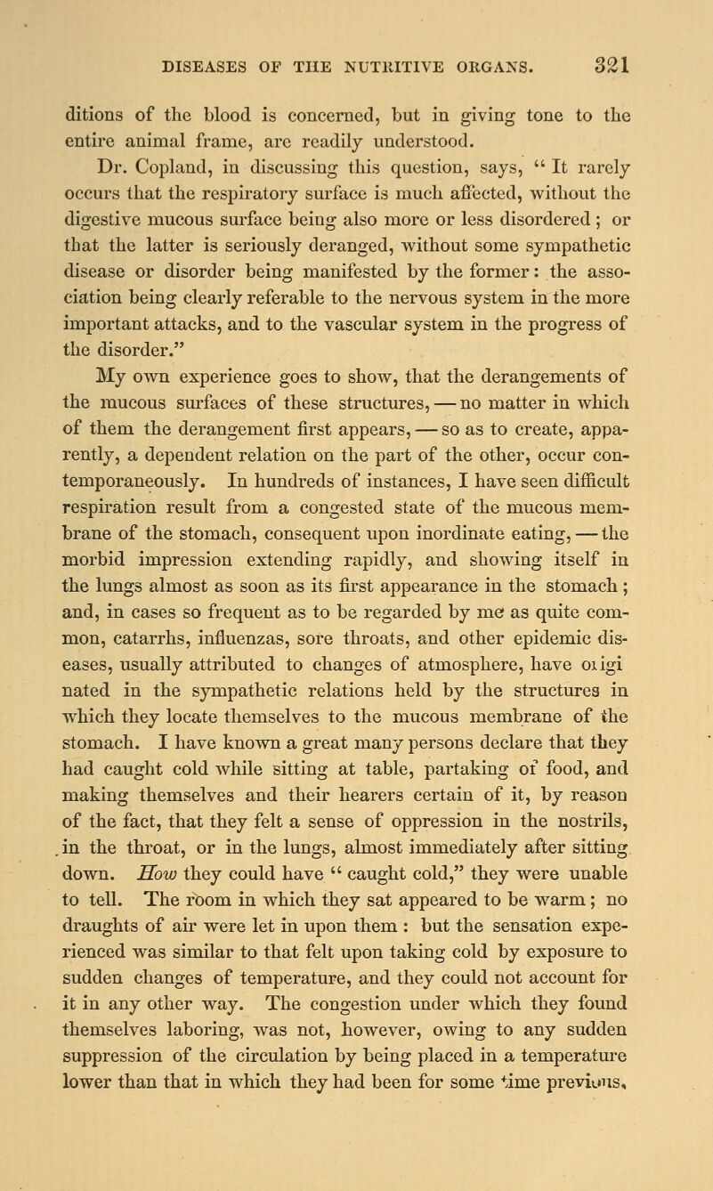 ditions of the blood is concerned, but in giving tone to the entire animal frame, are readily understood. Dr. Copland, in discussing this question, says, It rarely occurs that the respiratory surface is much affected, without the digestive mucous surface being also more or less disordered ; or that the latter is seriously deranged, without some sympathetic disease or disorder being manifested by the former: the asso- ciation being clearly referable to the nervous system in the more important attacks, and to the vascular system in the progress of the disorder. My own experience goes to show, that the derangements of the mucous surfaces of these structures, — no matter in which of them the derangement first appears, — so as to create, appa- rently, a dependent relation on the part of the other, occur con- temporaneously. In hundreds of instances, I have seen difficult respiration result from a congested state of the mucous mem- brane of the stomach, consequent upon inordinate eating, — the morbid impression extending rapidly, and showing itself in the lungs almost as soon as its first appearance in the stomach; and, in cases so frequent as to be regarded by me as quite com- mon, catarrhs, influenzas, sore throats, and other epidemic dis- eases, usually attributed to changes of atmosphere, have oiigi nated in the sympathetic relations held by the structures in which they locate themselves to the mucous membrane of the stomach. I have known a great many persons declare that they had caught cold while sitting at table, partaking of food, and making themselves and their hearers certain of it, by reason of the fact, that they felt a sense of oppression in the nostrils, in the throat, or in the lungs, almost immediately after sitting down. How they could have  caught cold, they were unable to tell. The room in which they sat appeared to be warm; no draughts of air were let in upon them : but the sensation expe- rienced was similar to that felt upon taking cold by exposure to sudden changes of temperature, and they could not account for it in any other way. The congestion under which they found themselves laboring, was not, however, owing to any sudden suppression of the circulation by being placed in a temperature lower than that in which they had been for some time previous.