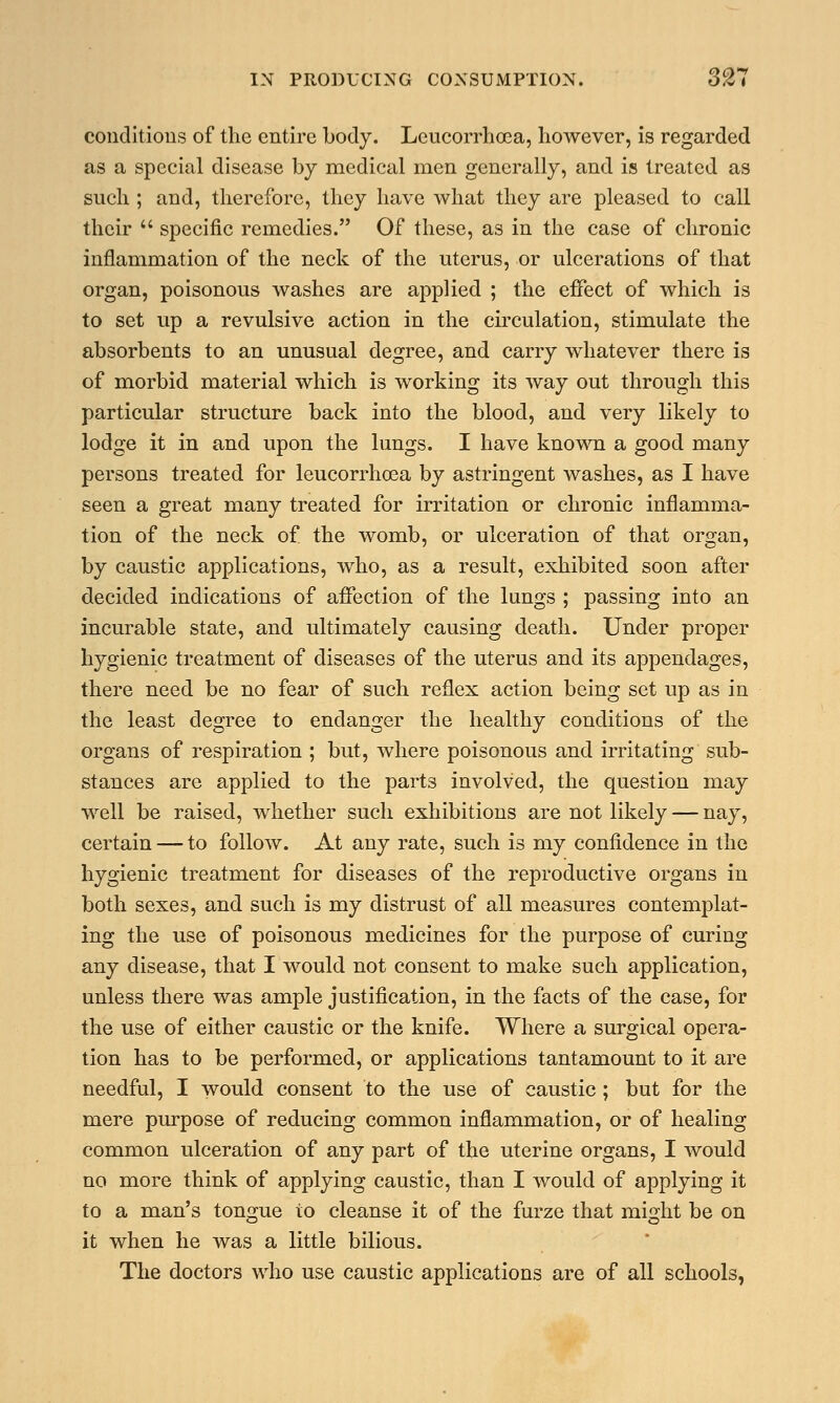 conditions of the entire body. Leucorrhoea, however, is regarded as a special disease by medical men generally, and is treated as such ; and, therefore, they have what they are pleased to call their  specific remedies. Of these, as in the case of chronic inflammation of the neck of the uterus, or ulcerations of that organ, poisonous washes are applied ; the effect of which is to set up a revulsive action in the circulation, stimulate the absorbents to an unusual degree, and carry whatever there is of morbid material which is working its way out through this particular structure back into the blood, and very likely to lodge it in and upon the lungs. I have known a good many persons treated for leucorrhoea by astringent washes, as I have seen a great many treated for irritation or chronic inflamma- tion of the neck of the womb, or ulceration of that organ, by caustic applications, who, as a result, exhibited soon after decided indications of affection of the lungs ; passing into an incurable state, and ultimately causing death. Under proper hygienic treatment of diseases of the uterus and its appendages, there need be no fear of such reflex action being set up as in the least degree to endanger the healthy conditions of the organs of respiration ; but, where poisonous and irritating sub- stances are applied to the parts involved, the question may well be raised, whether such exhibitions are not likely — nay, certain — to follow. At any rate, such is my confidence in the hygienic treatment for diseases of the reproductive organs in both sexes, and such is my distrust of all measures contemplat- ing the use of poisonous medicines for the purpose of curing any disease, that I would not consent to make such application, unless there was ample justification, in the facts of the case, for the use of either caustic or the knife. Where a surgical opera- tion has to be performed, or applications tantamount to it are needful, I would consent to the use of caustic ; but for the mere purpose of reducing common inflammation, or of healing common ulceration of any part of the uterine organs, I would no more think of applying caustic, than I would of applying it to a man's tongue to cleanse it of the furze that might be on it when he was a little bilious. The doctors who use caustic applications are of all schools,