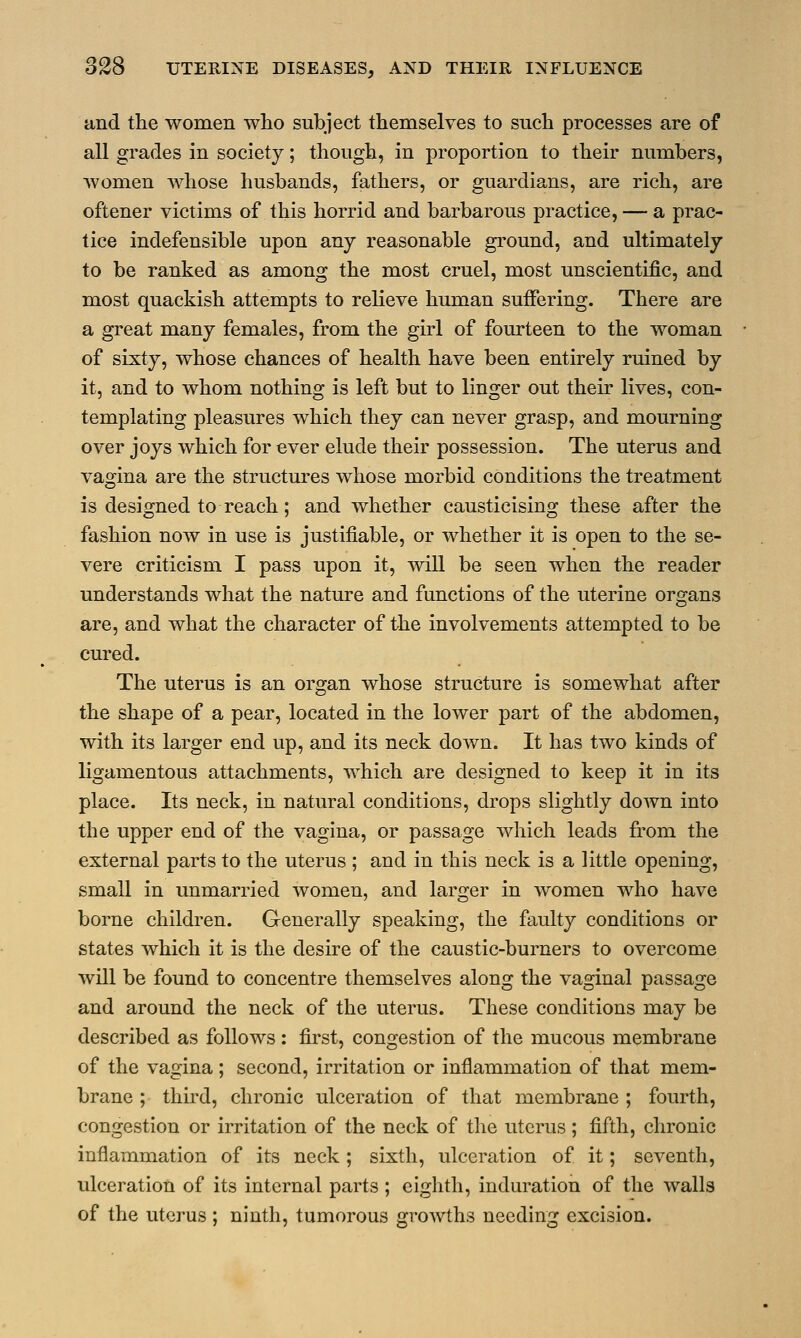 and the women who subject themselves to such processes are of all grades in society; though, in proportion to their numbers, women whose husbands, fathers, or guardians, are rich, are oftener victims of this horrid and barbarous practice, — a prac- tice indefensible upon any reasonable ground, and ultimately to be ranked as among the most cruel, most unscientific, and most quackish attempts to relieve human suffering. There are a great many females, from the girl of fourteen to the woman of sixty, whose chances of health have been entirely ruined by it, and to whom nothing is left but to linger out their lives, con- templating pleasures which they can never grasp, and mourning over joys which for ever elude their possession. The uterus and vagina are the structures whose morbid conditions the treatment is designed to reach; and whether causticising these after the fashion now in use is justifiable, or whether it is open to the se- vere criticism I pass upon it, will be seen when the reader understands what the nature and functions of the uterine organs are, and what the character of the involvements attempted to be cured. The uterus is an organ whose structure is somewhat after the shape of a pear, located in the lower part of the abdomen, with its larger end up, and its neck down. It has two kinds of ligamentous attachments, which are designed to keep it in its place. Its neck, in natural conditions, drops slightly down into the upper end of the vagina, or passage which leads from the external parts to the uterus ; and in this neck is a little opening, small in unmarried women, and larger in women who have borne children. Generally speaking, the faulty conditions or states which it is the desire of the caustic-burners to overcome will be found to concentre themselves along the vaginal passage and around the neck of the uterus. These conditions may be described as follows: first, congestion of the mucous membrane of the vagina; second, irritation or inflammation of that mem- brane ; third, chronic ulceration of that membrane ; fourth, congestion or irritation of the neck of the uterus ; fifth, chronic inflammation of its neck; sixth, ulceration of it; seventh, ulceration of its internal parts ; eighth, induration of the walls of the uterus ; ninth, tumorous growths needing excision.