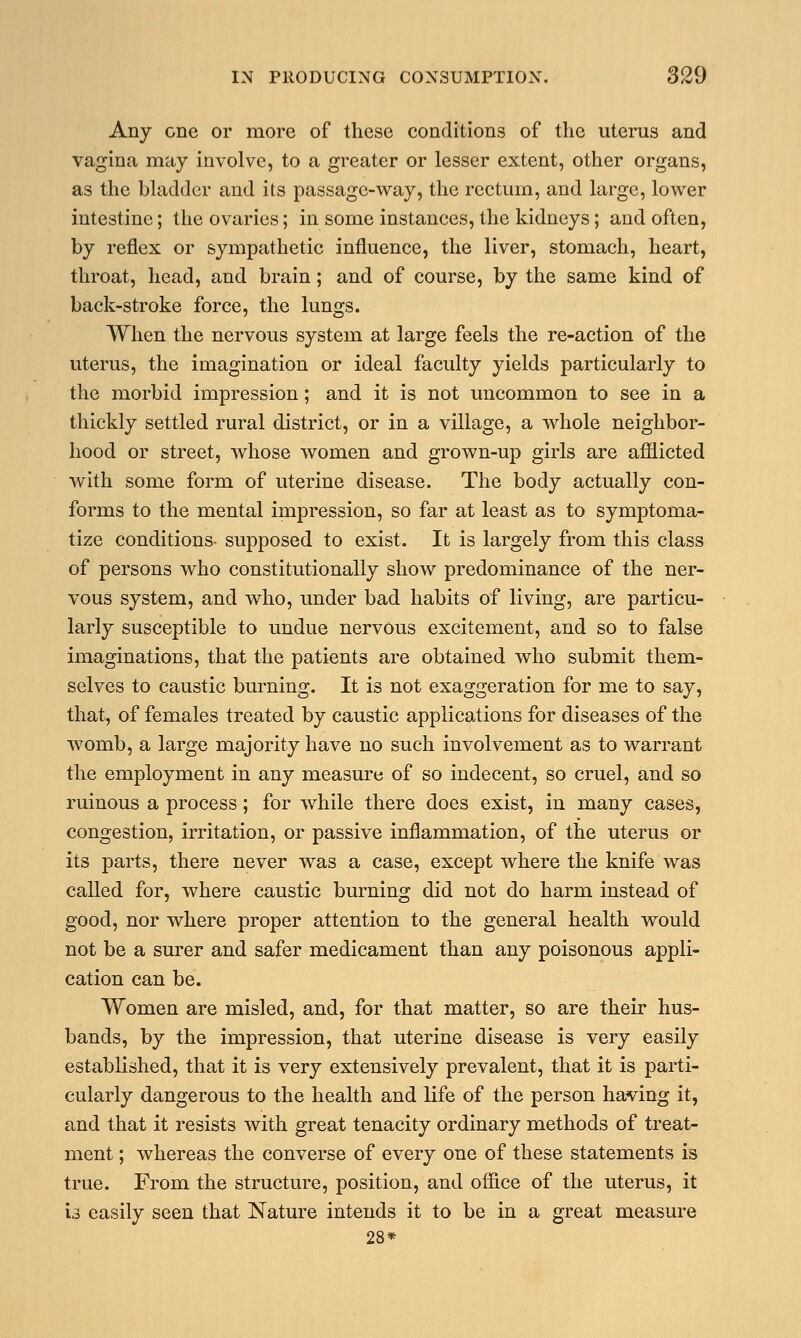 Any one or more of these conditions of the uterus and vagina may involve, to a greater or lesser extent, other organs, as the bladder and its passage-way, the rectum, and large, lower intestine; the ovaries; in some instances, the kidneys; and often, by reflex or sympathetic influence, the liver, stomach, heart, throat, head, and brain; and of course, by the same kind of back-stroke force, the lungs. When the nervous system at large feels the re-action of the uterus, the imagination or ideal faculty yields particularly to the morbid impression; and it is not uncommon to see in a thickly settled rural district, or in a village, a whole neighbor- hood or street, whose women and grown-up girls are afflicted with some form of uterine disease. The body actually con- forms to the mental impression, so far at least as to symptoma- tize conditions- supposed to exist. It is largely from this class of persons who constitutionally show predominance of the ner- vous system, and who, under bad habits of living, are particu- larly susceptible to undue nervous excitement, and so to false imaginations, that the patients are obtained who submit them- selves to caustic burning. It is not exaggeration for me to say, that, of females treated by caustic applications for diseases of the womb, a large majority have no such involvement as to warrant the employment in any measure of so indecent, so cruel, and so ruinous a process; for while there does exist, in many cases, congestion, irritation, or passive inflammation, of the uterus or its parts, there never was a case, except where the knife was called for, where caustic burning did not do harm instead of good, nor where proper attention to the general health would not be a surer and safer medicament than any poisonous appli- cation can be. Women are misled, and, for that matter, so are their hus- bands, by the impression, that uterine disease is very easily established, that it is very extensively prevalent, that it is parti- cularly dangerous to the health and life of the person having it, and that it resists with great tenacity ordinary methods of treat- ment ; whereas the converse of every one of these statements is true. From the structure, position, and office of the uterus, it is easily seen that Nature intends it to be in a great measure 28*