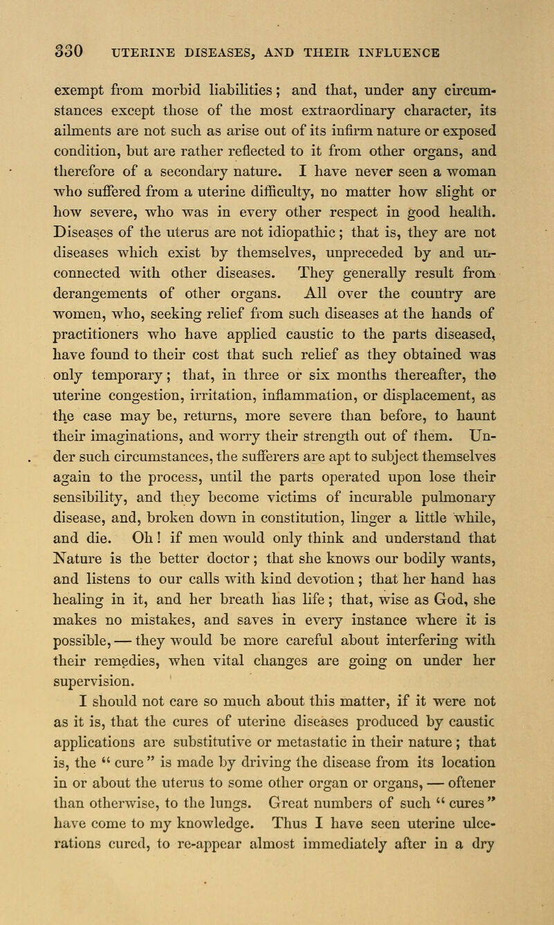 exempt from morbid liabilities; and that, under any circum- stances except those of the most extraordinary character, its ailments are not such as arise out of its infirm nature or exposed condition, but are rather reflected to it from other organs, and therefore of a secondary nature. I have never seen a woman who suffered from a uterine difficulty, no matter how slight or how severe, who was in every other respect in good health. Diseases of the uterus are not idiopathic; that is, they are not diseases which exist by themselves, unpreceded by and un- connected with other diseases. They generally result from derangements of other organs. All over the country are women, who, seeking relief from such diseases at the hands of practitioners who have applied caustic to the parts diseased, have found to their cost that such relief as they obtained was only temporary; that, in three or six months thereafter, the uterine congestion, irritation, inflammation, or displacement, as the case may be, returns, more severe than before, to haunt their imaginations, and worry their strength out of them. Un- der such circumstances, the sufferers are apt to subject themselves again to the process, until the parts operated upon lose their sensibility, and they become victims of incurable pulmonary disease, and, broken down in constitution, linger a little while, and die. Oh ! if men would only think and understand that Nature is the better doctor; that she knows our bodily wants, and listens to our calls with kind devotion ; that her hand has healing in it, and her breath has life; that, wise as God, she makes no mistakes, and saves in every instance where it is possible, — they would be more careful about interfering with their remedies, when vital changes are going on under her supervision. I should not care so much about this matter, if it were not as it is, that the cures of uterine diseases produced by caustic applications are substitutive or metastatic in their nature ; that is, the  cure is made by driving the disease from its location in or about the uterus to some other organ or organs, — oftener than otherwise, to the lungs. Great numbers of such  cures have come to my knowledge. Thus I have seen uterine ulce- rations cured, to re-appear almost immediately after in a dry