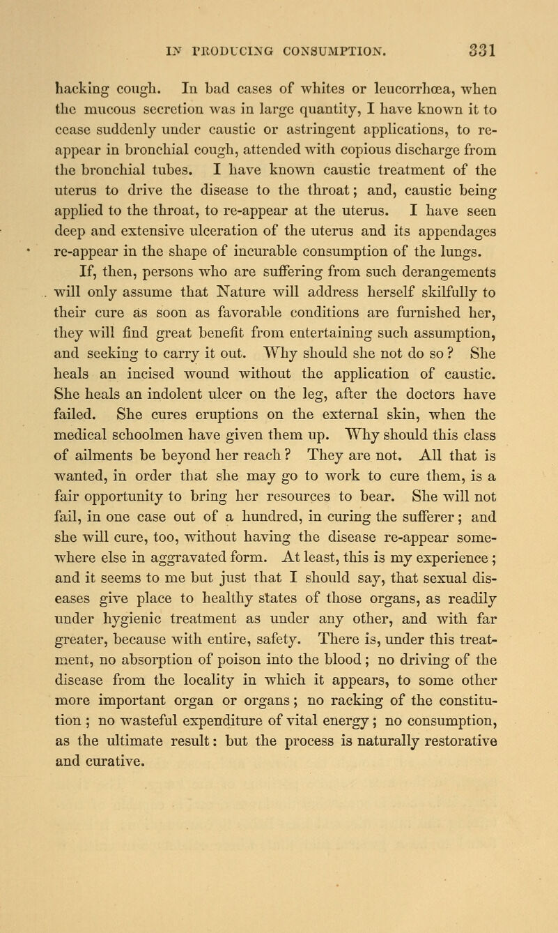 hacking cough. In bad cases of whites or leucorrhcea, when the mucous secretion was in large quantity, I have known it to cease suddenly under caustic or astringent applications, to re- appear in bronchial cough, attended with copious discharge from the bronchial tubes. I have known caustic treatment of the uterus to drive the disease to the throat; and, caustic being applied to the throat, to re-appear at the uterus. I have seen deep and extensive ulceration of the uterus and its appendages re-appear in the shape of incurable consumption of the lungs. If, then, persons who are suffering from such derangements will only assume that Nature will address herself skilfully to their cure as soon as favorable conditions are furnished her, they will find great benefit from entertaining such assumption, and seeking to carry it out. Why should she not do so ? She heals an incised wound without the application of caustic. She heals an indolent ulcer on the leg, after the doctors have failed. She cures eruptions on the external skin, when the medical schoolmen have given them up. Why should this class of ailments be beyond her reach ? They are not. All that is wanted, in order that she may go to work to cure them, is a fair opportunity to bring her resources to bear. She will not fail, in one case out of a hundred, in curing the sufferer; and she will cure, too, without having the disease re-appear some- where else in aggravated form. At least, this is my experience; and it seems to me but just that I should say, that sexual dis- eases give place to healthy states of those organs, as readily under hygienic treatment as under any other, and with far greater, because with entire, safety. There is, under this treat- ment, no absorption of poison into the blood; no driving of the disease from the locality in which it appears, to some other more important organ or organs; no racking of the constitu- tion ; no wasteful expenditure of vital energy; no consumption, as the ultimate result: but the process is naturally restorative and curative.