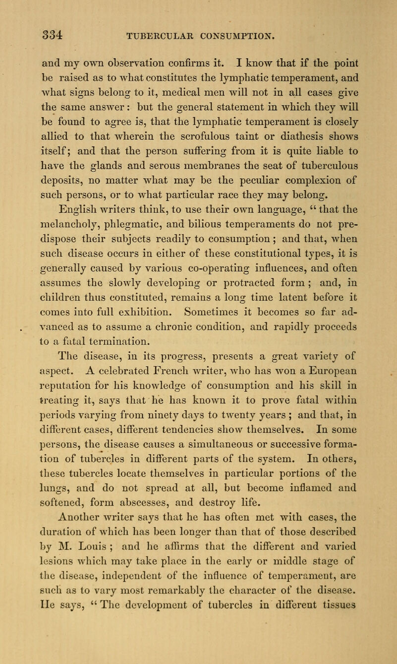 and my own observation confirms it. I know that if the point be raised as to what constitutes the lymphatic temperament, and what signs belong to it, medical men will not in all cases give the same answer: but the general statement in which they will be found to agree is, that the lymphatic temperament is closely allied to that wherein the scrofulous taint or diathesis shows itself; and that the person suffering from it is quite liable to have the glands and serous membranes the seat of tuberculous deposits, no matter what may be the peculiar complexion of such persons, or to what particular race they may belong. English writers think, to use their own language,  that the melancholy, phlegmatic, and bilious temperaments do not pre- dispose their subjects readily to consumption ; and that, when such disease occurs in either of these constitutional types, it is generally caused by various co-operating influences, and often assumes the slowly developing or protracted form ; and, in children thus constituted, remains a long time latent before it comes into full exhibition. Sometimes it becomes so far ad- vanced as to assume a chronic condition, and rapidly proceeds to a fatal termination. The disease, in its progress, presents a great variety of aspect. A celebrated French writer, who has won a European reputation for his knowledge of consumption and his skill in treating it, says that he has known it to prove fatal within periods varying from ninety days to twenty years ; and that, in different cases, different tendencies show themselves. In some persons, the disease causes a simultaneous or successive forma- tion of tubercles in different parts of the system. In others, these tubercles locate themselves in particular portions of the lungs, and do not spread at all, but become inflamed and softened, form abscesses, and destroy life. Another writer says that he has often met with cases, the duration of which has been longer than that of those described by M. Louis ; and he affirms that the different and varied lesions which may take place in the early or middle stage of the disease, independent of the influence of temperament, are such as to vary most remarkably the character of the disease. He says, The development of tubercles in different tissues