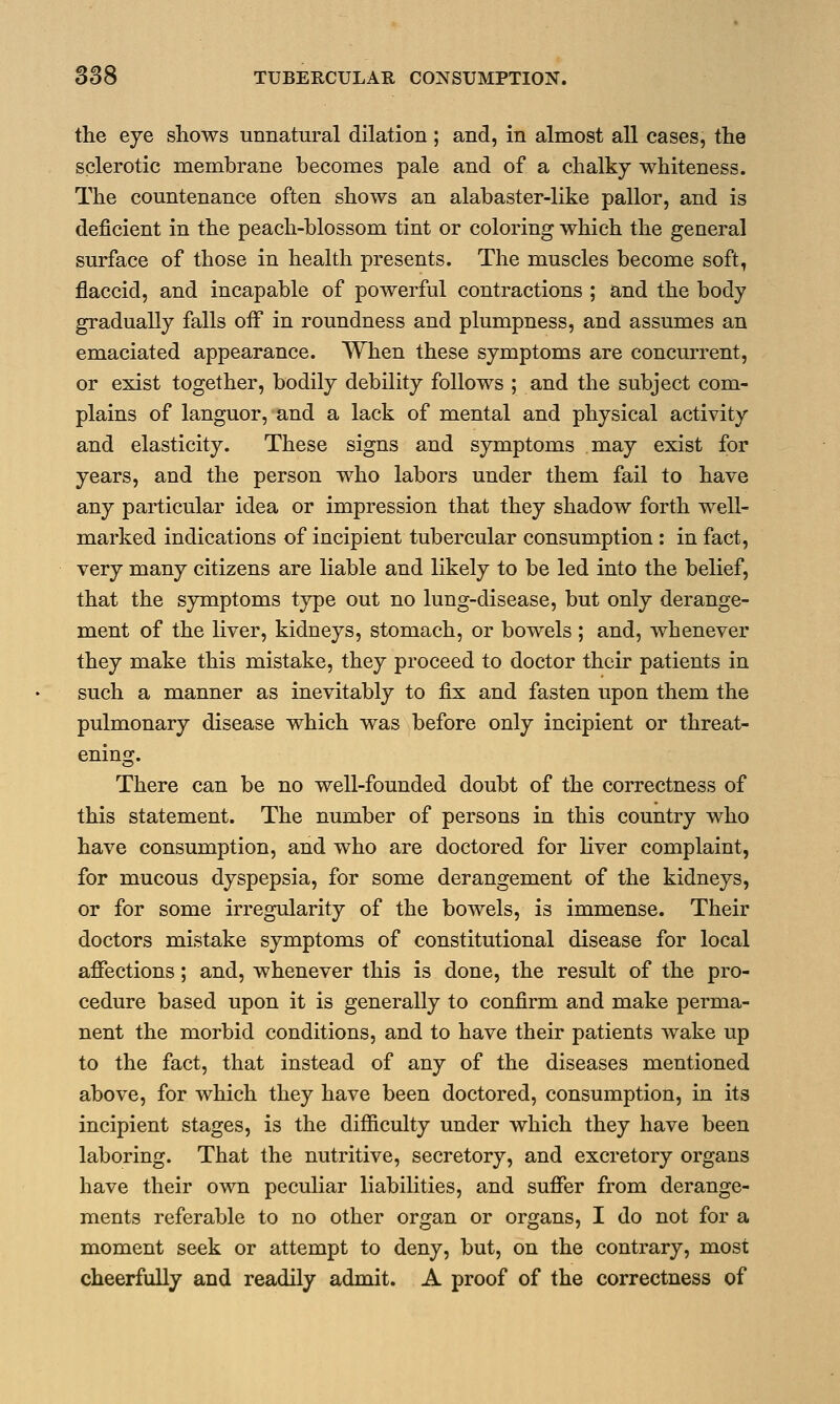 the eye shows unnatural dilation ; and, in almost all cases, the sclerotic membrane becomes pale and of a chalky whiteness. The countenance often shows an alabaster-like pallor, and is deficient in the peach-blossom tint or coloring which the general surface of those in health presents. The muscles become soft, flaccid, and incapable of powerful contractions ; and the body gradually falls off in roundness and plumpness, and assumes an emaciated appearance. When these symptoms are concurrent, or exist together, bodily debility follows ; and the subject com- plains of languor, and a lack of mental and physical activity and elasticity. These signs and symptoms may exist for years, and the person who labors under them fail to have any particular idea or impression that they shadow forth well- marked indications of incipient tubercular consumption : in fact, very many citizens are liable and likely to be led into the belief, that the symptoms type out no lung-disease, but only derange- ment of the liver, kidneys, stomach, or bowels ; and, whenever they make this mistake, they proceed to doctor their patients in such a manner as inevitably to fix and fasten upon them the pulmonary disease which was before only incipient or threat- ening. There can be no well-founded doubt of the correctness of this statement. The number of persons in this country who have consumption, and who are doctored for liver complaint, for mucous dyspepsia, for some derangement of the kidneys, or for some irregularity of the bowels, is immense. Their doctors mistake symptoms of constitutional disease for local affections; and, whenever this is done, the result of the pro- cedure based upon it is generally to confirm and make perma- nent the morbid conditions, and to have their patients wake up to the fact, that instead of any of the diseases mentioned above, for which they have been doctored, consumption, in its incipient stages, is the difficulty under which they have been laboring. That the nutritive, secretory, and excretory organs have their own peculiar liabilities, and suffer from derange- ments referable to no other organ or organs, I do not for a moment seek or attempt to deny, but, on the contrary, most cheerfully and readily admit. A proof of the correctness of