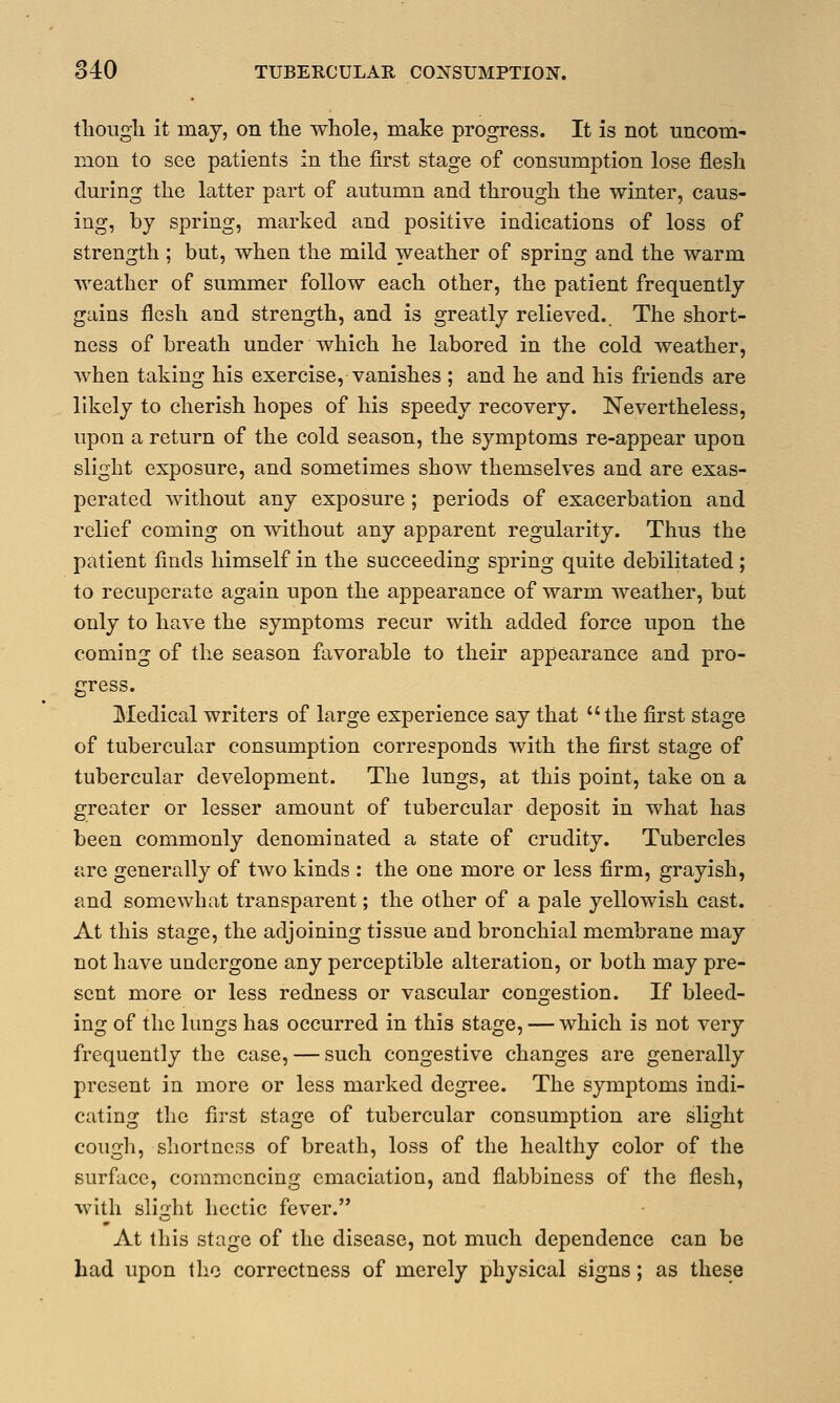 though it may, on the whole, make progress. It is not uncom- mon to see patients in the first stage of consumption lose flesh during the latter part of autumn and through the winter, caus- ing, by spring, marked and positive indications of loss of strength ; but, when the mild weather of spring and the warm weather of summer follow each other, the patient frequently gains flesh and strength, and is greatly relieved. The short- ness of breath under which he labored in the cold weather, when taking his exercise, vanishes ; and he and his friends are likely to cherish hopes of his speedy recovery. Nevertheless, upon a return of the cold season, the symptoms re-appear upon slight exposure, and sometimes show themselves and are exas- perated without any exposure ; periods of exacerbation and relief coming on without any apparent regularity. Thus the patient finds himself in the succeeding spring quite debilitated; to recuperate again upon the appearance of warm weather, but only to have the symptoms recur with added force upon the coming of the season favorable to their appearance and pro- gress. Medical writers of large experience say that the first stage of tubercular consumption corresponds with the first stage of tubercular development. The lungs, at this point, take on a greater or lesser amount of tubercular deposit in what has been commonly denominated a state of crudity. Tubercles are generally of two kinds : the one more or less firm, grayish, and somewhat transparent; the other of a pale yellowish cast. At this stage, the adjoining tissue and bronchial membrane may not have undergone any perceptible alteration, or both may pre- sent more or less redness or vascular congestion. If bleed- ing of the lungs has occurred in this stage, — which is not very frequently the case, — such congestive changes are generally present in more or less marked degree. The symptoms indi- cating the first stage of tubercular consumption are slight cough, shortness of breath, loss of the healthy color of the surface, commencing emaciation, and flabbiness of the flesh, with slight hectic fever. At this stage of the disease, not much dependence can be had upon the correctness of merely physical signs; as these