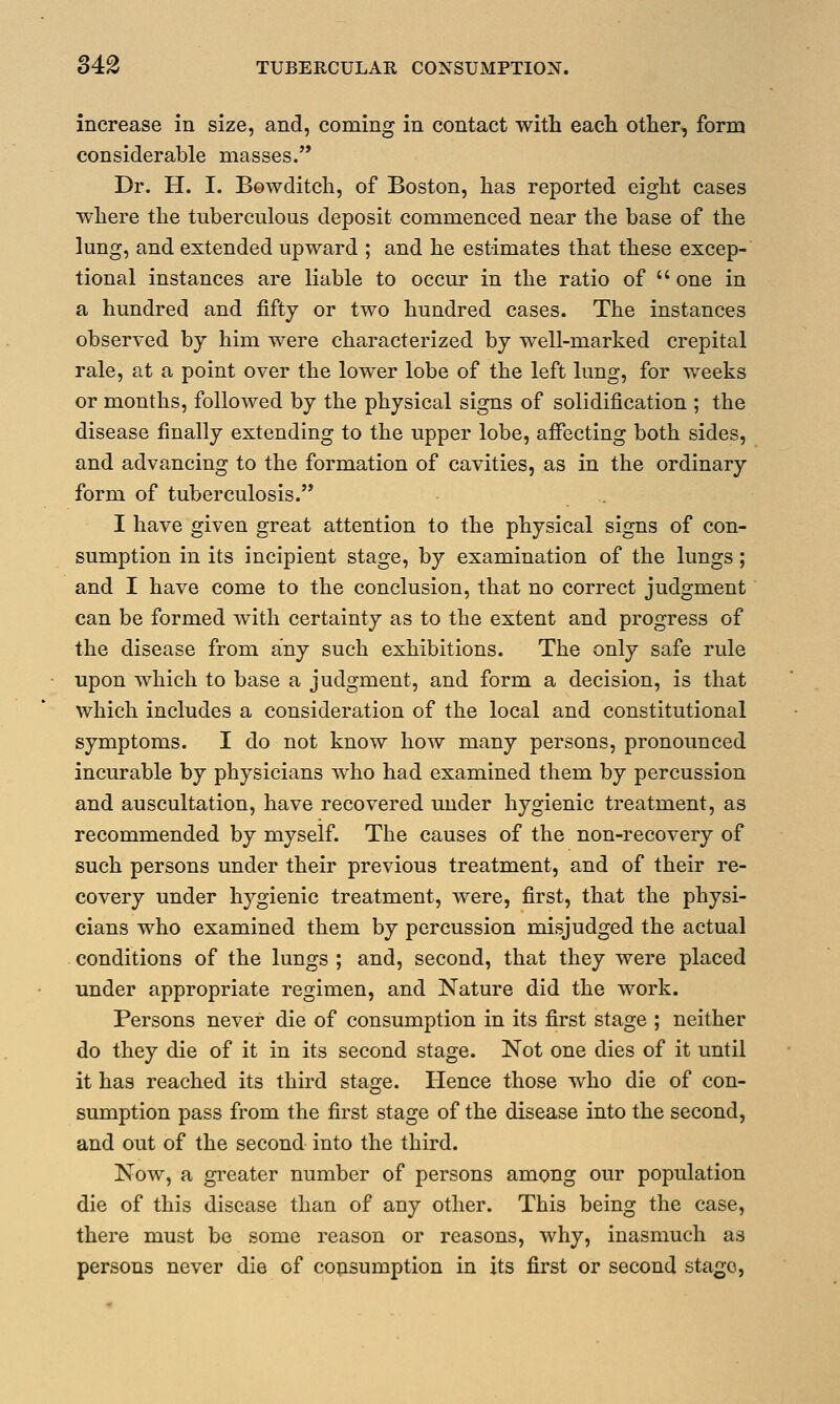 increase in size, and, coming in contact with each other, form considerable masses. Dr. H. I. Bowditch, of Boston, has reported eight cases where the tuberculous deposit commenced near the base of the lung, and extended upward ; and he estimates that these excep- tional instances are liable to occur in the ratio of  one in a hundred and fifty or two hundred cases. The instances observed by him were characterized by well-marked crepital rale, at a point over the lower lobe of the left lung, for weeks or months, followed by the physical signs of solidification ; the disease finally extending to the upper lobe, affecting both sides, and advancing to the formation of cavities, as in the ordinary form of tuberculosis. I have given great attention to the physical signs of con- sumption in its incipient stage, by examination of the lungs; and I have come to the conclusion, that no correct judgment can be formed with certainty as to the extent and progress of the disease from any such exhibitions. The only safe rule upon which to base a judgment, and form a decision, is that which includes a consideration of the local and constitutional symptoms. I do not know how many persons, pronounced incurable by physicians who had examined them by percussion and auscultation, have recovered under hygienic treatment, as recommended by myself. The causes of the non-recovery of such persons under their previous treatment, and of their re- covery under hygienic treatment, were, first, that the physi- cians who examined them by percussion misjudged the actual conditions of the lungs ; and, second, that they were placed under appropriate regimen, and Nature did the work. Persons never die of consumption in its first stage ; neither do they die of it in its second stage. Not one dies of it until it has reached its third stage. Hence those who die of con- sumption pass from the first stage of the disease into the second, and out of the second into the third. Now, a greater number of persons among our population die of this disease than of any other. This being the case, there must be some reason or reasons, why, inasmuch as persons never die of consumption in its first or second stage,