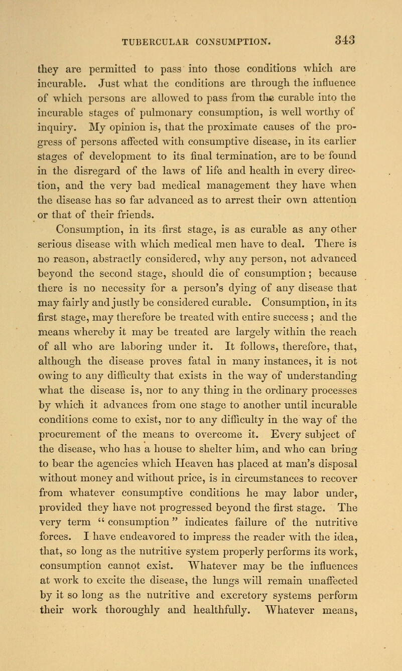 they are permitted to pass into those conditions which are incurable. Just what the conditions are through the influence of which persons are allowed to pass from the curable into the incurable stages of pulmonary consumption, is well worthy of inquiry. My opinion is, that the proximate causes of the pro- gress of persons affected with consumptive disease, in its earlier stages of development to its final termination, are to be found in the disregard of the laws of life and health in every direc- tion, and the very bad medical management they have when the disease has so far advanced as to arrest their own attention or that of their friends. Consumption, in its first stage, is as curable as any other serious disease with which medical men have to deal. There is no reason, abstractly considered, why any person, not advanced beyond the second stage, should die of consumption ; because there is no necessity for a person's dying of any disease that may fairly and justly be considered curable. Consumption, in its first stage, may therefore be treated with entire success ; and the means whereby it may be treated are largely within the reach of all who are laboring under it. It follows, therefore, that, although the disease proves fatal in many instances, it is not owing to any difficulty that exists in the way of understanding what the disease is, nor to any thing in the ordinary processes by which it advances from one stage to another until incurable conditions come to exist, nor to any difficulty in the way of the procurement of the means to overcome it. Every subject of the disease, who has a house to shelter him, and who can bring to bear the agencies which Heaven has placed at man's disposal without money and without price, is in circumstances to recover from whatever consumptive conditions he may labor under, provided they have not progressed beyond the first stage. The very term  consumption indicates failure of the nutritive forces. I have endeavored to impress the reader with the idea, that, so long as the nutritive system properly performs its work, consumption cannot exist. Whatever may be the influences at work to excite the disease, the lungs will remain unaffected by it so long as the nutritive and excretory systems perform their work thoroughly and healthfully. Whatever means,