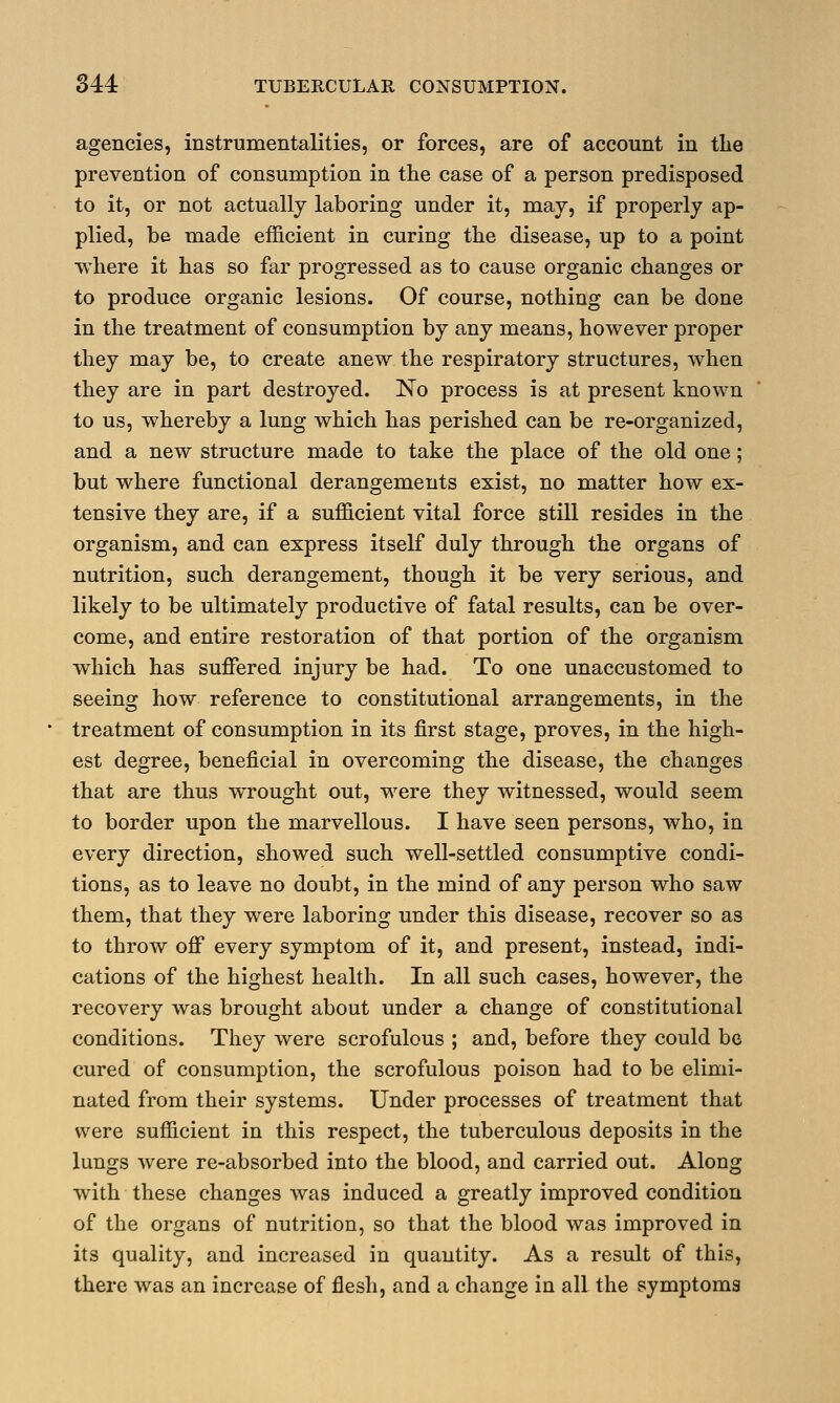 agencies, instrumentalities, or forces, are of account in the prevention of consumption in the case of a person predisposed to it, or not actually laboring under it, may, if properly ap- plied, be made efficient in curing the disease, up to a point where it has so far progressed as to cause organic changes or to produce organic lesions. Of course, nothing can be done in the treatment of consumption by any means, however proper they may be, to create anew the respiratory structures, when they are in part destroyed. No process is at present known to us, whereby a lung which has perished can be re-organized, and a new structure made to take the place of the old one; but where functional derangements exist, no matter how ex- tensive they are, if a sufficient vital force still resides in the organism, and can express itself duly through the organs of nutrition, such derangement, though it be very serious, and likely to be ultimately productive of fatal results, can be over- come, and entire restoration of that portion of the organism which has suffered injury be had. To one unaccustomed to seeing how reference to constitutional arrangements, in the treatment of consumption in its first stage, proves, in the high- est degree, beneficial in overcoming the disease, the changes that are thus wrought out, were they witnessed, would seem to border upon the marvellous. I have seen persons, who, in every direction, showed such well-settled consumptive condi- tions, as to leave no doubt, in the mind of any person who saw them, that they were laboring under this disease, recover so as to throw off every symptom of it, and present, instead, indi- cations of the highest health. In all such cases, however, the recovery was brought about under a change of constitutional conditions. They were scrofulous ; and, before they could be cured of consumption, the scrofulous poison had to be elimi- nated from their systems. Under processes of treatment that were sufficient in this respect, the tuberculous deposits in the lungs were re-absorbed into the blood, and carried out. Along with these changes was induced a greatly improved condition of the organs of nutrition, so that the blood was improved in its quality, and increased in quantity. As a result of this, there was an increase of flesh, and a change in all the symptoms