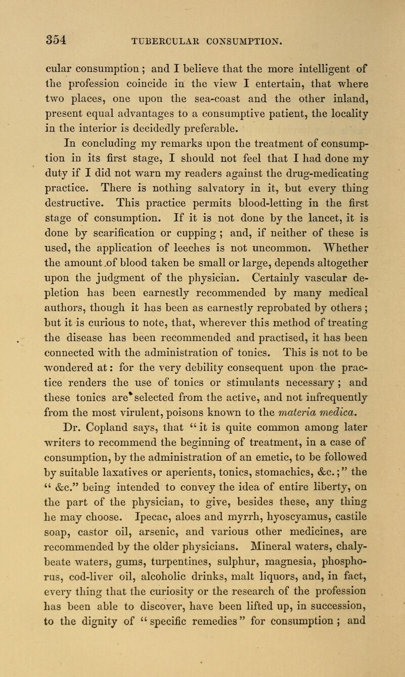 cular consumption ; and I believe that the more intelligent of the profession coincide in the view I entertain, that where two places, one upon the sea-coast and the other inland, present equal advantages to a consumptive patient, the locality in the interior is decidedly preferable. In concluding my remarks upon the treatment of consump- tion in its first stage, I should not feel that I had done my duty if I did not warn my readers against the drug-medicating practice. There is nothing salvatory in it, but every thing destructive. This practice permits blood-letting in the first stage of consumption. If it is not done by the lancet, it is done by scarification or cupping ; and, if neither of these is used, the application of leeches is not uncommon. Whether the amount .of blood taken be small or large, depends altogether upon the judgment of the physician. Certainly vascular de- pletion has been earnestly recommended by many medical authors, though it has been as earnestly reprobated by others ; but it is curious to note, that, wherever this method of treating the disease has been recommended and practised, it has been connected with the administration of tonics. This is not to be wondered at: for the very debility consequent upon the prac- tice renders the use of tonics or stimulants necessary; and these tonics are* selected from the active, and not infrequently from the most virulent, poisons known to the materia medica. Dr. Copland says, that it is quite common among later writers to recommend the beginning of treatment, in a case of consumption, by the administration of an emetic, to be followed by suitable laxatives or aperients, tonics, stomachics, &c.; the  &c. being intended to convey the idea of entire liberty, on the part of the physician, to give, besides these, any thing he may choose. Ipecac, aloes and myrrh, hyoscyamus, castile soap, castor oil, arsenic, and various other medicines, are recommended by the older physicians. Mineral waters, chaly- beate waters, gums, turpentines, sulphur, magnesia, phospho- rus, cod-liver oil, alcoholic drinks, malt liquors, and, in fact, every thing that the curiosity or the research of the profession has been able to discover, have been lifted up, in succession, to the dignity of specific remedies for consumption; and