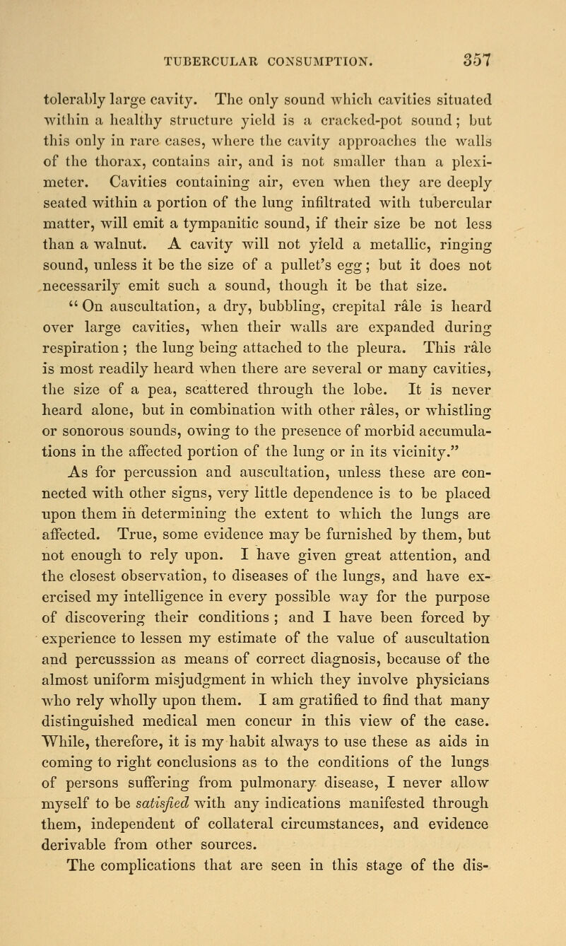 tolerably large cavity. The only sound which cavities situated within a healthy structure yield is a cracked-pot sound; but this only in rare cases, where the cavity approaches the walls of the thorax, contains air, and is not smaller than a plexi- meter. Cavities containing air, even when they are deeply seated within a portion of the lung infiltrated with tubercular matter, will emit a tympanitic sound, if their size be not less than a walnut. A cavity will not yield a metallic, ringing sound, unless it be the size of a pullet's egg; but it does not necessarily emit such a sound, though it be that size.  On auscultation, a dry, bubbling, crepital rale is heard over large cavities, when their walls are expanded during respiration ; the lung being attached to the pleura. This rale is most readily heard when there are several or many cavities, the size of a pea, scattered through the lobe. It is never heard alone, but in combination with other rales, or whistling or sonorous sounds, owing to the presence of morbid accumula- tions in the affected portion of the lung or in its vicinity. As for percussion and auscultation, unless these are con- nected with other signs, very little dependence is to be placed upon them in determining the extent to which the lungs are affected. True, some evidence may be furnished by them, but not enough to rely upon. I have given great attention, and the closest observation, to diseases of the lungs, and have ex- ercised my intelligence in every possible way for the purpose of discovering their conditions ; and I have been forced by experience to lessen my estimate of the value of auscultation and percusssion as means of correct diagnosis, because of the almost uniform misjudgment in which they involve physicians who rely wholly upon them. I am gratified to find that many distinguished medical men concur in this view of the case. While, therefore, it is my habit always to use these as aids in coming to right conclusions as to the conditions of the lungs of persons suffering from pulmonary disease, I never allow myself to be satisfied with any indications manifested through them, independent of collateral circumstances, and evidence derivable from other sources. The complications that are seen in this stage of the dis-
