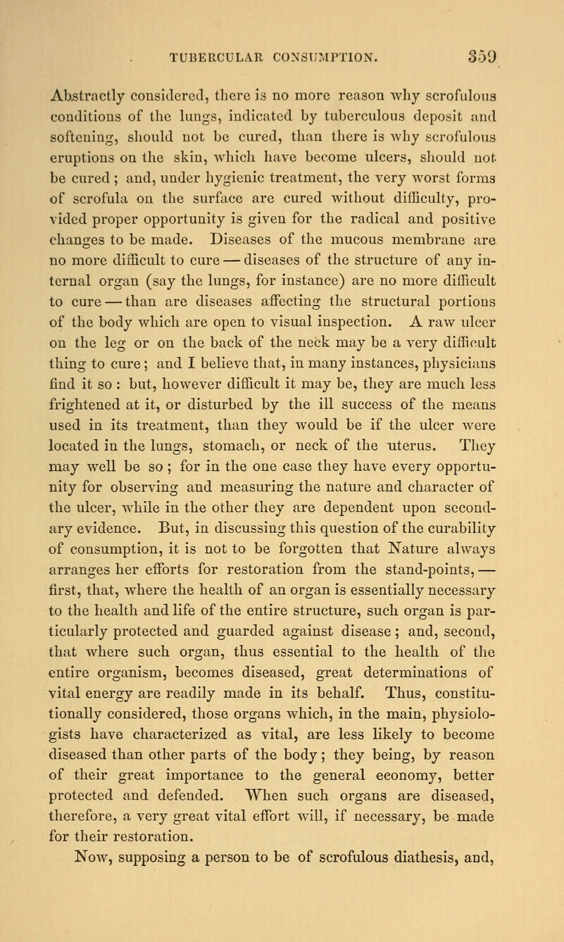 Abstractly considered, there is no more reason why scrofulous conditions of the lungs, indicated by tuberculous deposit and softening, should not be cured, than there is why scrofulous eruptions on the skin, which have become ulcers, should not be cured ; and, under hygienic treatment, the very worst forms of scrofula on the surface are cured without difficulty, pro- vided proper opportunity is given for the radical and positive changes to be made. Diseases of the mucous membrane are no more difficult to cure — diseases of the structure of any in- ternal organ (say the lungs, for instance) are no more difficult to cure — than are diseases affecting the structural portions of the body which are open to visual inspection. A raw ulcer on the leg or on the back of the neck may be a very difficult thing to cure; and I believe that, in many instances, physicians find it so : but, however difficult it may be, they are much less frightened at it, or disturbed by the ill success of the means used in its treatment, than they would be if the ulcer were located in the lungs, stomach, or neck of the uterus. They may well be so ; for in the one case they have every opportu- nity for observing and measuring the nature and character of the ulcer, while in the other they are dependent upon second- ary evidence. But, in discussing this question of the curability of consumption, it is not to be forgotten that Nature always arranges her efforts for restoration from the stand-points, — first, that, where the health of an organ is essentially necessary to the health and life of the entire structure, such organ is par- ticularly protected and guarded against disease; and, second, that where such organ, thus essential to the health of the entire organism, becomes diseased, great determinations of vital energy are readily made in its behalf. Thus, constitu- tionally considered, those organs which, in the main, physiolo- gists have characterized as vital, are less likely to become diseased than other parts of the body; they being, by reason of their great importance to the general eeonomy, better protected and defended. When such organs are diseased, therefore, a very great vital effort will, if necessary, be made for their restoration. Now, supposing a person to be of scrofulous diathesis, and,