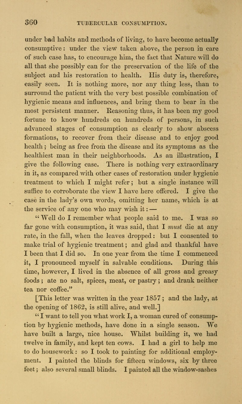 under bad habits and methods of living, to have become actually consumptive: under the view taken above, the person in care of such case has, to encourage him, the fact that Nature will do all that she possibly can for the preservation of the life of the subject and his restoration to health. His duty is, therefore, easily seen. It is nothing more, nor any thing less, than to surround the patient with the very best possible combination of hygienic means and influences, and bring them to bear in the most persistent manner. Reasoning thus, it has been my good fortune to know hundreds on hundreds of persons, in such advanced stages of consumption as clearly to show abscess formations, to recover from their disease and to enjoy good health ; being as free from the disease and its symptoms as the healthiest man in their neighborhoods. As an illustration, I give the following case. There is nothing very extraordinary in it, as compared with other cases of restoration under hygienic treatment to which I might refer; but a single instance will suffice to corroborate the view I have here offered. I give the case in the lady's own words, omitting her name, which is at the service of any one who may wish it: — Well do I remember what people said to me. I was so far gone with consumption, it was said, that I must die at any rate, in the fall, when the leaves dropped: but I consented to make trial of hygienic treatment; and glad and thankful have I been that I did so. In one year from the time I commenced it, I pronounced myself in salvable conditions. During this time, however, I lived in the absence of all gross and greasy foods ; ate no salt, spices, meat, or pastry; and drank neither tea nor coffee. [This letter was written in the year 1857; and the lady, at the opening of 1862, is still alive, and well.]  I want to tell you what work I, a woman cured of consump- tion by hygienic methods, have done in a single season. We have built a large, nice house. Whilst building it, we had twelve in family, and kept ten cows. I had a girl to help me to do housework: so I took to painting for additional employ- ment. I painted the blinds for fifteen windows, six by three feet; also several small blinds. I painted all the window-sashes
