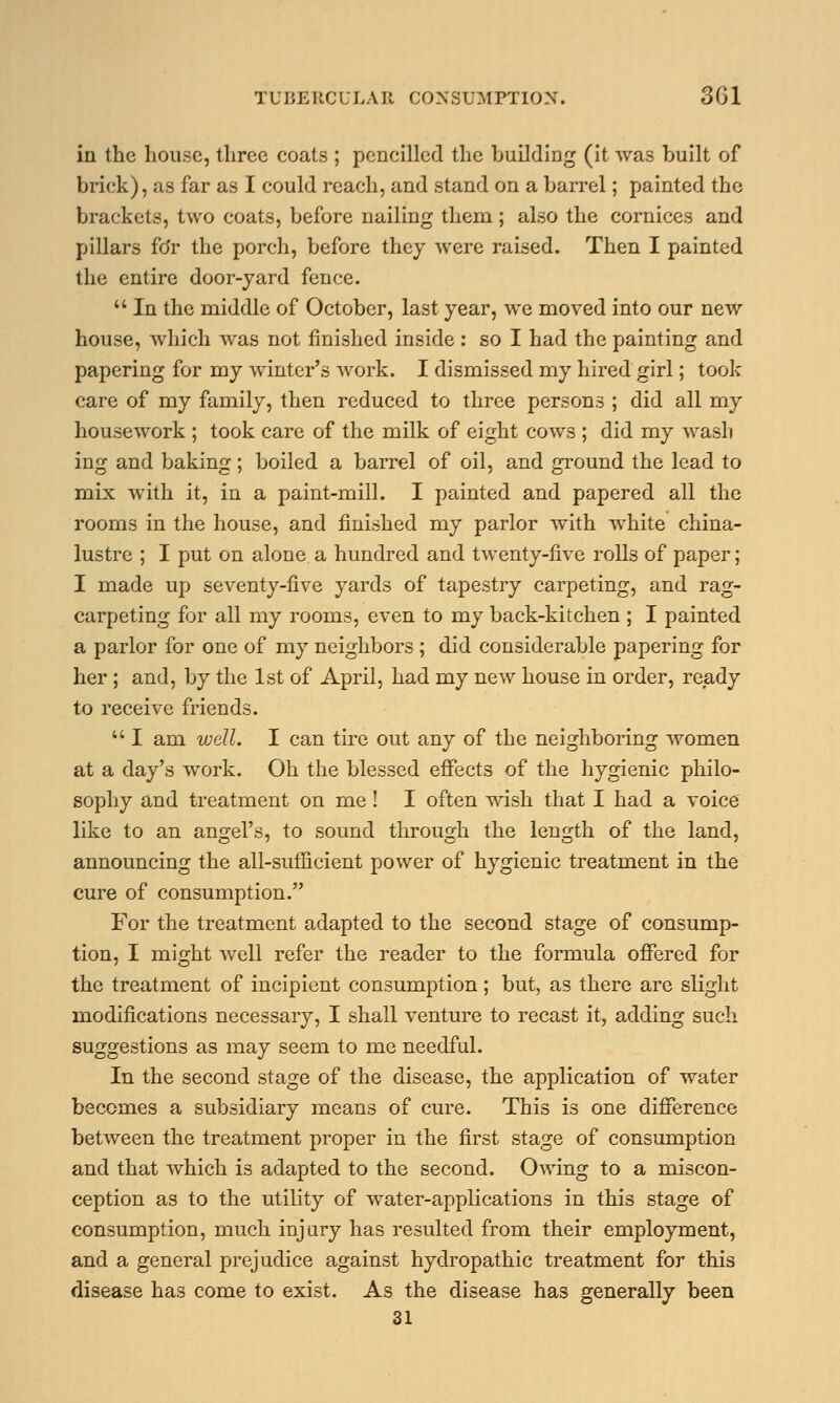 in the house, three coats ; pencilled the building (it was built of brick), as far as I could reach, and stand on a barrel; painted the brackets, two coats, before nailing them; also the cornices and pillars fdr the porch, before they were raised. Then I painted the entire door-yard fence.  In the middle of October, last year, we moved into our new house, which was not finished inside : so I had the painting and papering for my winter's work. I dismissed my hired girl; took care of my family, then reduced to three persons ; did all my housework ; took care of the milk of eight cows ; did my wash ing and baking; boiled a barrel of oil, and ground the lead to mix with it, in a paint-mill. I painted and papered all the rooms in the house, and finished my parlor with white china- lustre ; I put on alone a hundred and twenty-live rolls of paper; I made up seventy-five yards of tapestry carpeting, and rag- carpeting for all my rooms, even to my back-kitchen ; I painted a parlor for one of my neighbors ; did considerable papering for her ; and, by the 1st of April, had my new house in order, ready to receive friends.  I am well. I can tire out any of the neighboring women at a day's work. Oh the blessed effects of the hygienic philo- sophy and treatment on me ! I often wish that I had a voice like to an angel's, to sound through the length of the land, announcing the all-sufficient power of hygienic treatment in the cure of consumption. For the treatment adapted to the second stage of consump- tion, I might well refer the reader to the formula offered for the treatment of incipient consumption; but, as there are slight modifications necessary, I shall venture to recast it, adding such suggestions as may seem to me needful. In the second stage of the disease, the application of water becomes a subsidiary means of cure. This is one difference between the treatment proper in the first stage of consumption and that which is adapted to the second. Owing to a miscon- ception as to the utility of water-applications in this stage of consumption, much injury has resulted from their employment, and a general prejudice against hydropathic treatment for this disease has come to exist. As the disease has generally been 31