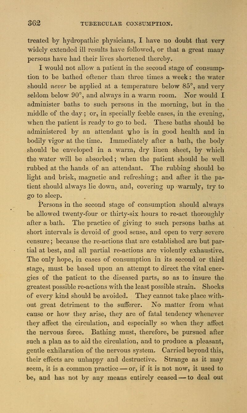 treated by hydropathic physicians, I have no doubt that very widely extended ill results have followed, or that a great many persons have had their lives shortened thereby. I would not allow a patient in the second stage of consump- tion to be bathed oftener than three times a week: the water should never be applied at a temperature below 85°, and very seldom below 90°, and always in a warm room. Nor would I administer baths to such persons in the morning, but in the middle of the day; or, in specially feeble cases, in the evening, when the patient is ready to go to bed. These baths should be administered by an attendant who is in good health and in bodily vigor at the time. Immediately after a bath, the body should be enveloped in a warm, dry linen sheet, by which the water will be absorbed; when the patient should be well rubbed at the hands of an attendant. The rubbing should be light and brisk, magnetic and refreshing; and after it the pa- tient should always lie down, and, covering up warmly, try to go to sleep. Persons in the second stage of consumption should always be allowed twenty-four or thirty-six hours to re-act thoroughly after a bath. The practice of giving to such persons baths at short intervals is devoid of good sense, and open to very severe censure; because the re-actions that are established are but par- tial at best, and all partial re-actions are violently exhaustive. The only hope, in cases of consumption in its second or third stage, must be based upon an attempt to direct the vital ener- gies of the patient to the diseased parts, so as to insure the greatest possible re-actions with the least possible strain. Shocks of every kind should be avoided. They cannot take place with- out great detriment to the sufferer. No matter from what cause or how they arise, they are of fatal tendency whenever they affect the circulation, and especially so when they affect the nervous force. Bathing must, therefore, be pursued after such a plan as to aid the circulation, and to produce a pleasant, gentle exhilaration of the nervous system. Carried beyond this, their effects are unhappy and destructive. Strange as it may seem, it is a common practice — or, if it is not now, it used to be, and has not by any means entirely ceased — to deal out