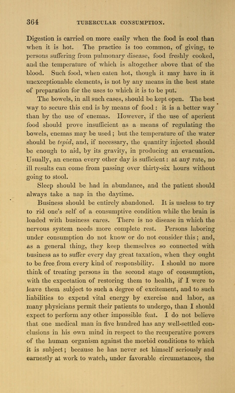 Digestion is carried on more easily when the food is cool than when it is hot. The practice is too common, of giving, to persons suffering from pulmonary disease, food freshly cooked, and the temperature of which is altogether above that of the blood. Such food, when eaten hot, though it may have in it unexceptionable elements, is not by any means in the best state of preparation for the uses to which it is to be put. The bowels, in all such cases, should be kept open. The best way to secure this end is by means of food : it is a better way than by the use of enemas. However, if the use of aperient food should prove insufficient as a means of regulating the bowels, enemas may be used; but the temperature of the water should be tepid, and, if necessary, the quantity injected should be enough to aid, by its gravity, in producing an evacuation. Usually, an enema every other day is sufficient: at any rate, no ill results can come from passing over thirty-six hours without going to stool. Sleep should be had in abundance, and the patient should always take a nap in the daytime. Business should be entirely abandoned. It is useless to try to rid one's self of a consumptive condition while the brain is loaded with business cares. There is no disease in which the nervous system needs more complete rest. Persons laboring under consumption do not know or do not consider this; and, as a general thing, they keep themselves so connected with business as to suffer every clay great taxation, when they ought to be free from every kind of responsbility. I should no more think of treating persons in the second stage of consumption, with the expectation of restoring them to health, if I were to leave them subject to such a degree of excitement, and to such liabilities to expend vital energy by exercise and labor, as many physicians permit their patients to undergo, than I should expect to perform any other impossible feat. I do not believe that one medical man in five hundred has any well-settled con- clusions in his own mind in respect to the recuperative powers of the human organism against the morbid conditions to which it is subject; because he has never set himself seriously and earnestly at work to watch, under favorable circumstances, the