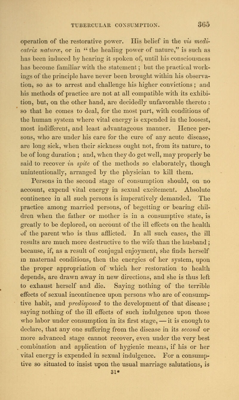 operation of the restorative power. His belief in the vis medi- catrix naturce, or in  the healing power of nature, is such as has been induced by hearing it spoken of, until his consciousness has become familiar with the statement; but the practical work- ings of the principle have never been brought within his observa- tion, so as to arrest and challenge his higher convictions; and his methods of practice are not at all compatible with its exhibi- tion, but, on the other hand, are decidedly unfavorable thereto : so that he comes to deal, for the most part, with conditions of the human system where vital energy is expended in the loosest, most indifferent, and least advantageous manner. Hence per- sons, who are under his care for the cure of any acute disease, are long sick, when their sickness ought not, from its nature, to be of long duration ; and, when they do get well, may properly be said to recover in spite of the methods so elaborately, though unintentionally, arranged by the physician to kill them. Persons in the second stage of consumption should, on no account, expend vital energy in sexual excitement. Absolute continence in all such persons is imperatively demanded. The practice among married persons, of begetting or bearing chil- dren when the father or mother is in a consumptive state, is greatly to be deplored, on account of the ill effects on the health of the parent who is thus afflicted. In all such cases, the ill results are much more destructive to the wife than the husband ; because, if, as a result of conjugal enjoyment, she finds herself m maternal conditions, then the energies of her system, upon the proper appropriation of which her restoration to health depends, are drawn away in new directions, and she is thus left to exhaust herself and die. Saying nothing of the terrible effects of sexual incontinence upon persons who are of consump- tive habit, and predisposed to the development of that disease; saying nothing of the ill effects of such indulgence upon those who labor under consumption in its first stage, — it is enough to declare, that any one suffering from the disease in its second or more advanced stage cannot recover, even under the very best . combination and application of hygienic means, if his or her vital energy is expended in sexual indulgence. For a consump- tive so situated to insist upon the usual marriage salutations, is 31*