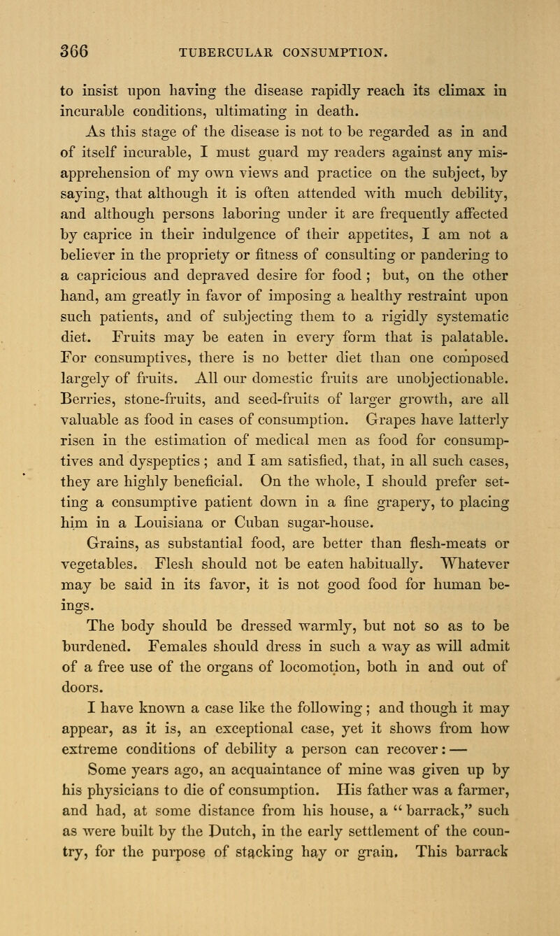 to insist upon having the disease rapidly reach its climax in incurable conditions, ultimating in death. As this stage of the disease is not to be regarded as in and of itself incurable, I must guard my readers against any mis- apprehension of my own views and practice on the subject, by saying, that although it is often attended with much debility, and although persons laboring under it are frequently affected by caprice in their indulgence of their appetites, I am not a believer in the propriety or fitness of consulting or pandering to a capricious and depraved desire for food ; but, on the other hand, am greatly in favor of imposing a healthy restraint upon such patients, and of subjecting them to a rigidly systematic diet. Fruits may be eaten in every form that is palatable. For consumptives, there is no better diet than one composed largely of fruits. All our domestic fruits are unobjectionable. Berries, stone-fruits, and seed-fruits of larger growth, are all valuable as food in cases of consumption. Grapes have latterly risen in the estimation of medical men as food for consump- tives and dyspeptics ; and I am satisfied, that, in all such cases, they are highly beneficial. On the whole, I should prefer set- ting a consumptive patient down in a fine grapery, to placing him in a Louisiana or Cuban sugar-house. Grains, as substantial food, are better than flesh-meats or vegetables. Flesh should not be eaten habitually. Whatever may be said in its favor, it is not good food for human be- ings. The body should be dressed warmly, but not so as to be burdened. Females should dress in such a way as will admit of a free use of the organs of locomotion, both in and out of doors. I have known a case like the following; and though it may appear, as it is, an exceptional case, yet it shows from how extreme conditions of debility a person can recover: — Some years ago, an acquaintance of mine was given up by his physicians to die of consumption. His father was a farmer, and had, at some distance from his house, a  barrack, such as were built by the Dutch, in the early settlement of the coun- try, for the purpose of stacking hay or grain. This barrack