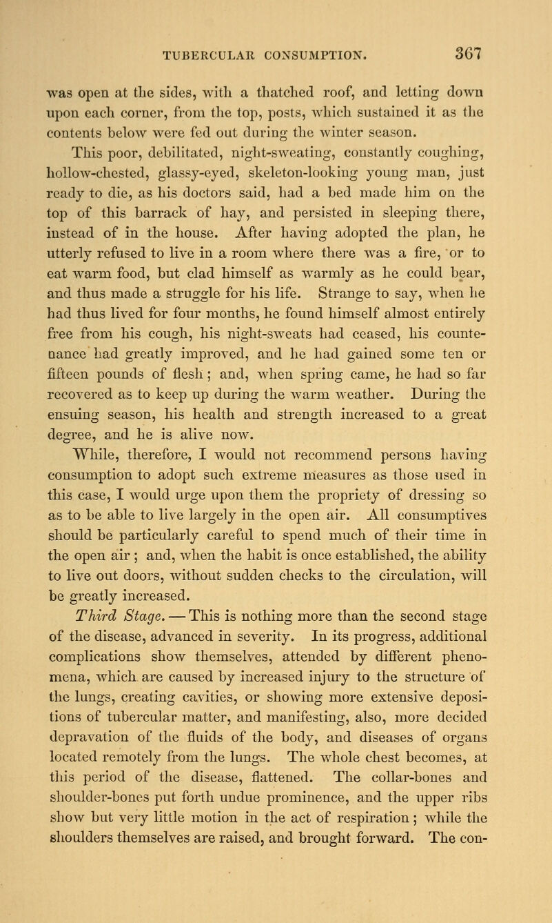 was open at the sides, with a thatched roof, and letting down upon each corner, from the top, posts, which sustained it as the contents below were fed out during the winter season. This poor, debilitated, night-sweating, constantly coughing, hollow-chested, glassy-eyed, skeleton-looking young man, just ready to die, as his doctors said, had a bed made him on the top of this barrack of hay, and persisted in sleeping there, instead of in the house. After having adopted the plan, he utterly refused to live in a room where there was a fire, or to eat warm food, but clad himself as warmly as he could bear, and thus made a struggle for his life. Strange to say, when he had thus lived for four months, he found himself almost entirely free from his cough, his night-sweats had ceased, his counte- uance had greatly improved, and he had gained some ten or fifteen pounds of flesh; and, when spring came, he had so far recovered as to keep up during the warm weather. During the ensuing season, his health and strength increased to a great degree, and he is alive now. While, therefore, I would not recommend persons having consumption to adopt such extreme measures as those used in this case, I would urge upon them the propriety of dressing so as to be able to live largely in the open air. All consumptives should be particularly careful to spend much of their time in the open air ; and, when the habit is once established, the ability to live out doors, without sudden checks to the circulation, will be greatly increased. Third Stage. — This is nothing more than the second stage of the disease, advanced in severity. In its progress, additional complications show themselves, attended by different pheno- mena, which are caused by increased injury to the structure of the lungs, creating cavities, or showing more extensive deposi- tions of tubercular matter, and manifesting, also, more decided depravation of the fluids of the body, and diseases of organs located remotely from the lungs. The whole chest becomes, at this period of the disease, flattened. The collar-bones and shoulder-bones put forth undue prominence, and the upper ribs show but very little motion in the act of respiration; while the shoulders themselves are raised, and brought forward. The con-