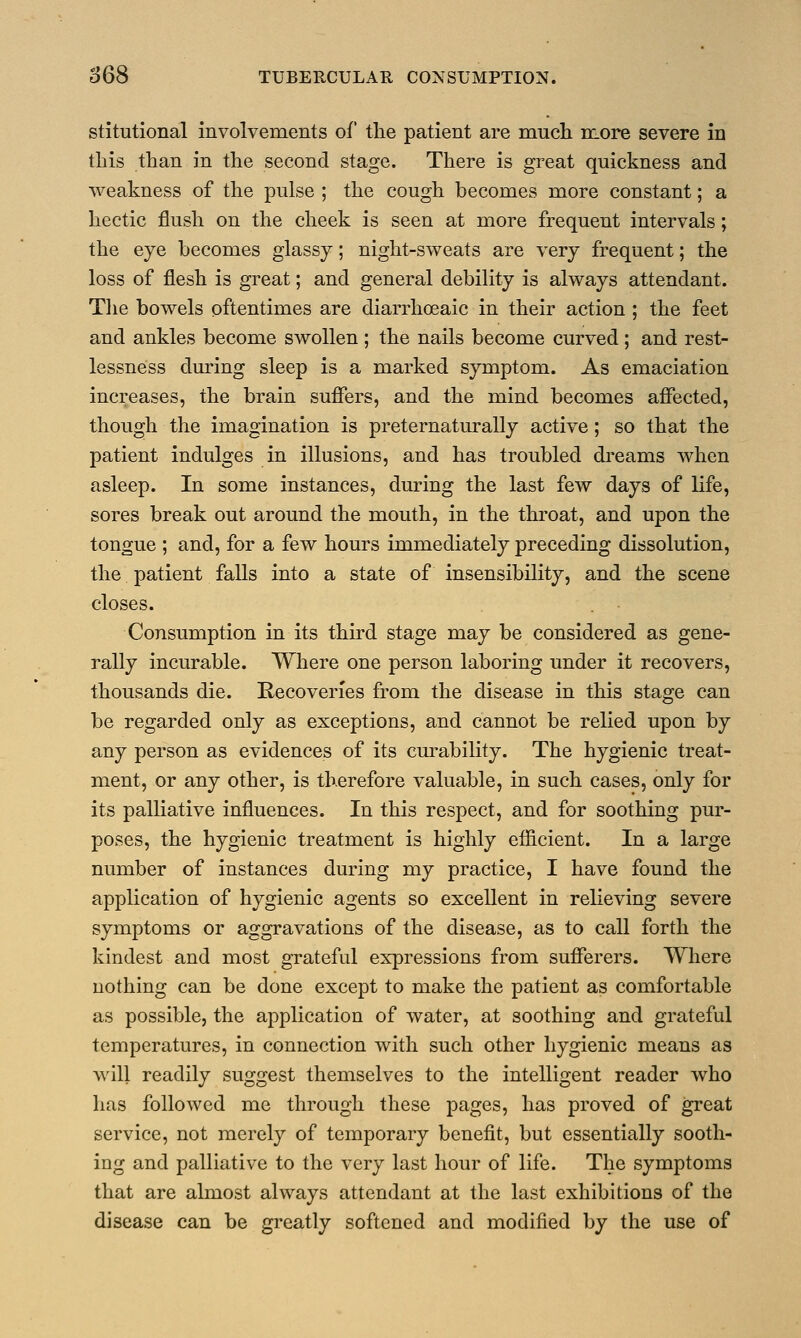 stitutional involvements of the patient are much more severe in this than in the second stage. There is great quickness and weakness of the pulse ; the cough becomes more constant; a hectic flush on the cheek is seen at more frequent intervals; the eye becomes glassy; night-sweats are very frequent; the loss of flesh is great; and general debility is always attendant. The bowels oftentimes are diarrhoeaic in their action ; the feet and ankles become swollen ; the nails become curved ; and rest- lessness during sleep is a marked symptom. As emaciation increases, the brain suffers, and the mind becomes affected, though the imagination is preternaturally active; so that the patient indulges in illusions, and has troubled dreams when asleep. In some instances, during the last few days of life, sores break out around the mouth, in the throat, and upon the tongue ; and, for a few hours immediately preceding dissolution, the patient falls into a state of insensibility, and the scene closes. Consumption in its third stage may be considered as gene- rally incurable. Where one person laboring under it recovers, thousands die. Recoveries from the disease in this stage can be regarded only as exceptions, and cannot be relied upon by any person as evidences of its curability. The hygienic treat- ment, or any other, is therefore valuable, in such cases, only for its palliative influences. In this respect, and for soothing pur- poses, the hygienic treatment is highly efficient. In a large number of instances during my practice, I have found the application of hygienic agents so excellent in relieving severe symptoms or aggravations of the disease, as to call forth the kindest and most grateful expressions from sufferers. Where nothing can be done except to make the patient as comfortable as possible, the application of water, at soothing and grateful temperatures, in connection with such other hygienic means as will readily suggest themselves to the intelligent reader who has followed me through these pages, has proved of great service, not merely of temporary benefit, but essentially sooth- ing and palliative to the very last hour of life. The symptoms that are almost always attendant at the last exhibitions of the disease can be greatly softened and modified by the use of