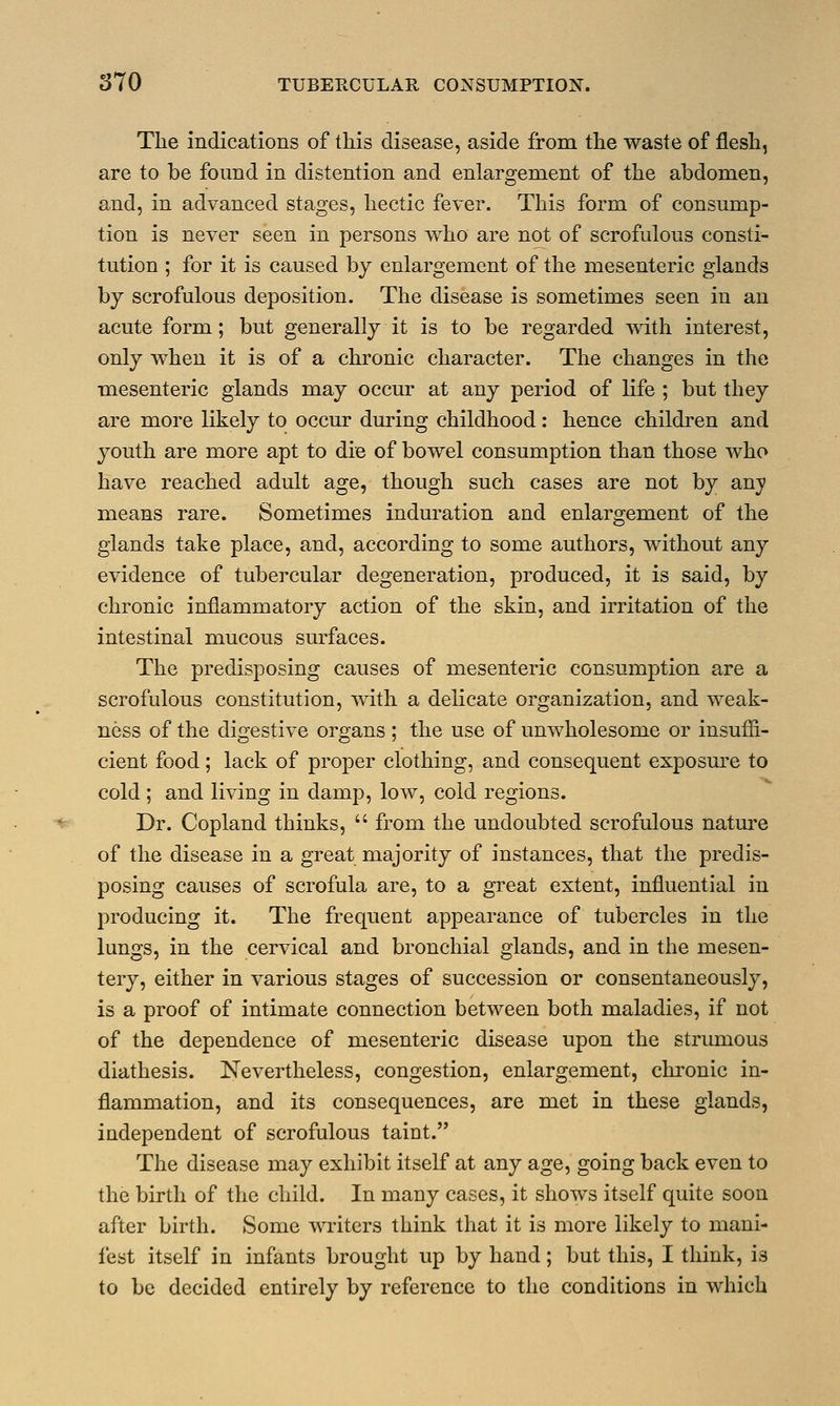 The indications of this disease, aside from the waste of flesh, are to be found in distention and enlargement of the abdomen, and, in advanced stages, hectic fever. This form of consump- tion is never seen in persons who are not of scrofulous consti- tution ; for it is caused by enlargement of the mesenteric glands by scrofulous deposition. The disease is sometimes seen in an acute form; but generally it is to be regarded with interest, only when it is of a chronic character. The changes in the mesenteric glands may occur at any period of life ; but they are more likely to occur during childhood: hence children and youth are more apt to die of bowel consumption than those who have reached adult age, though such cases are not by any means rare. Sometimes induration and enlargement of the glands take place, and, according to some authors, without any evidence of tubercular degeneration, produced, it is said, by chronic inflammatory action of the skin, and irritation of the intestinal mucous surfaces. The predisposing causes of mesenteric consumption are a scrofulous constitution, with a delicate organization, and weak- ness of the digestive organs ; the use of unwholesome or insuffi- cient food; lack of proper clothing, and consequent exposure to cold ; and living in damp, low, cold regions. Dr. Copland thinks,  from the undoubted scrofulous nature of the disease in a great majority of instances, that the predis- posing causes of scrofula are, to a great extent, influential in producing it. The frequent appearance of tubercles in the lungs, in the cervical and bronchial glands, and in the mesen- tery, either in various stages of succession or consentaneously, is a proof of intimate connection between both maladies, if not of the dependence of mesenteric disease upon the strumous diathesis. Nevertheless, congestion, enlargement, chronic in- flammation, and its consequences, are met in these glands, independent of scrofulous taiut. The disease may exhibit itself at any age, going back even to the birth of the child. In many cases, it shows itself quite soon after birth. Some writers think that it is more likely to mani- fest itself in infants brought up by hand; but this, I think, is to be decided entirely by reference to the conditions in which