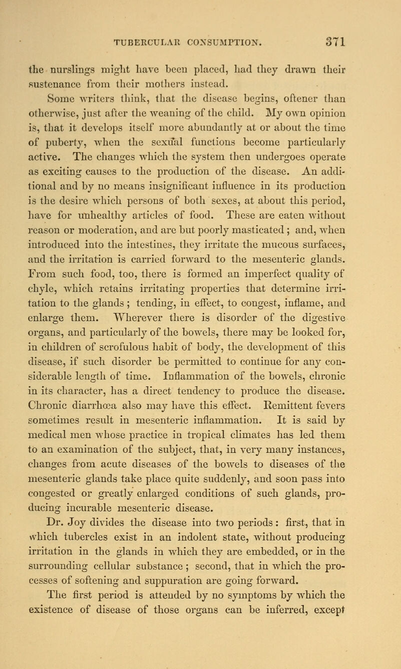 the nurslings might have been placed, had they drawn their sustenance from their mothers instead. Some writers think, that the disease begins, oftener than otherwise, just after the weaning of the child. My own opinion is, that it develops itself more abundantly at or about the time of puberty, when the sexual functions become particularly active. The changes which the system then undergoes operate as exciting causes to the production of the disease. An addi- tional and by no means insignificant influence in its production is the desire which persons of both sexes, at about this period, have for unhealthy articles of food. These are eaten without reason or moderation, and are but poorly masticated ; and, when introduced into the intestines, they irritate the mucous surfaces, and the irritation is carried forward to the mesenteric glands. From such food, too, there is formed an imperfect quality of chyle, which retains irritating properties that determine irri- tation to the glands ; tending, in effect, to congest, inflame, and enlarge them. Wherever there is disorder of the digestive organs, and particularly of the bowels, there may be looked for, in children of scrofulous habit of body, the development of this disease, if such disorder be permitted to continue for any con- siderable length of time. Inflammation of the bowels, chronic in its character, has a direct tendency to produce the disease. Chronic diarrhoea also may have this effect. Remittent fevers sometimes result in mesenteric inflammation. It is said by medical men whose practice in tropical climates has led them to an examination of the subject, that, in very many instances, changes from acute diseases of the bowels to diseases of the mesenteric glands take place quite suddenly, and soon pass into congested or greatly enlarged conditions of such glands, pro- ducing incurable mesenteric disease. Dr. Joy divides the disease into two periods : first, that in which tubercles exist in an indolent state, without producing irritation in the glands in which they are embedded, or in the surrounding cellular substance ; second, that in which the pro- cesses of softening and suppuration are going forward. The first period is attended by no symptoms by which the existence of disease of those organs can be inferred, except