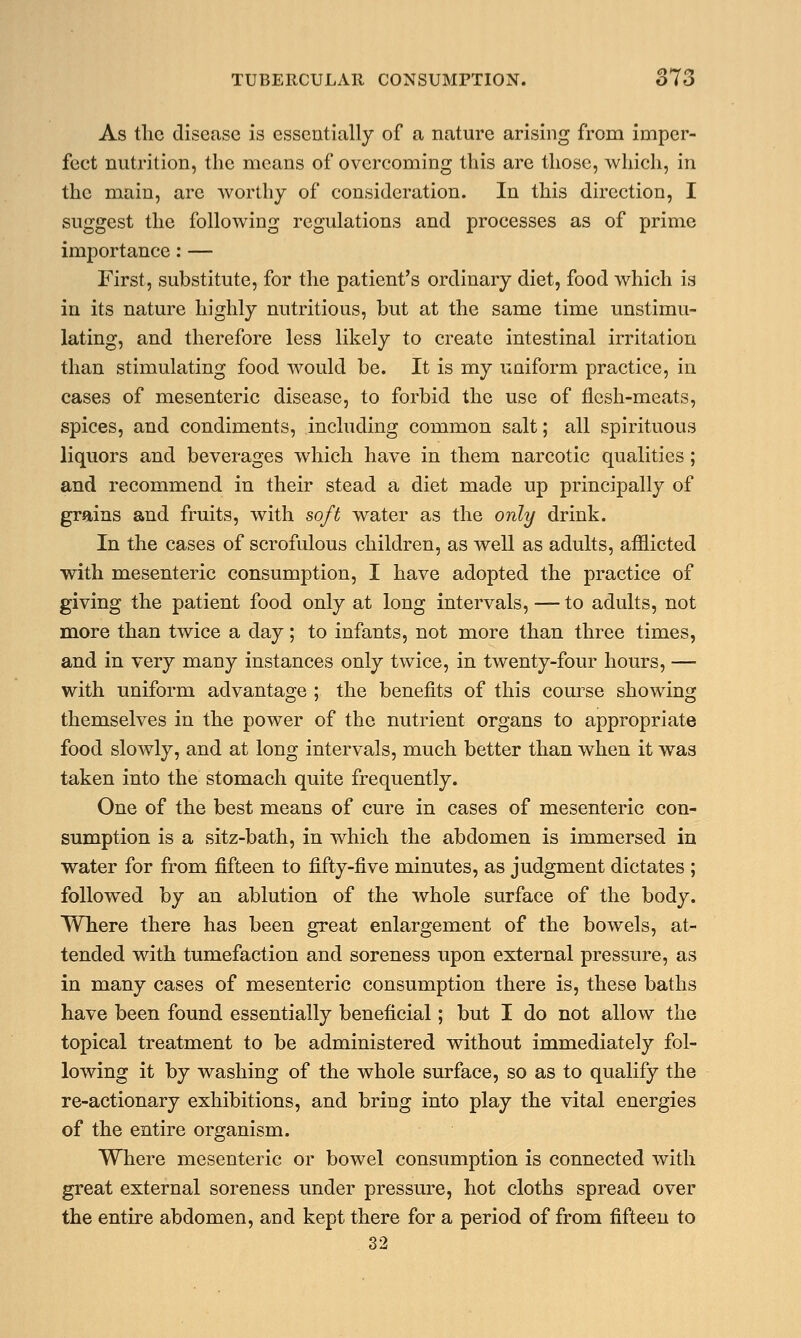 As the disease is essentially of a nature arising from imper- fect nutrition, the means of overcoming this are those, which, in the main, are worthy of consideration. In this direction, I suggest the following regulations and processes as of prime importance: — First, substitute, for the patient's ordinary diet, food which is in its nature highly nutritious, but at the same time unstimu- lating, and therefore less likely to create intestinal irritation than stimulating food would be. It is my uniform practice, in cases of mesenteric disease, to forbid the use of flesh-meats, spices, and condiments, including common salt; all spirituous liquors and beverages which have in them narcotic qualities; and recommend in their stead a diet made up principally of grains and fruits, with soft water as the only drink. In the cases of scrofulous children, as well as adults, afflicted with mesenteric consumption, I have adopted the practice of giving the patient food only at long intervals, — to adults, not more than twice a day; to infants, not more than three times, and in very many instances only twice, in twenty-four hours, — with uniform advantage ; the benefits of this course showing themselves in the power of the nutrient organs to appropriate food slowly, and at long intervals, much better than when it was taken into the stomach quite frequently. One of the best means of cure in cases of mesenteric con- sumption is a sitz-bath, in which the abdomen is immersed in water for from fifteen to fifty-five minutes, as judgment dictates ; followed by an ablution of the whole surface of the body. Where there has been great enlargement of the bowels, at- tended with tumefaction and soreness upon external pressure, as in many cases of mesenteric consumption there is, these baths have been found essentially beneficial; but I do not allow the topical treatment to be administered without immediately fol- lowing it by washing of the whole surface, so as to qualify the re-actionary exhibitions, and bring into play the vital energies of the entire organism. Where mesenteric or bowel consumption is connected with great external soreness under pressure, hot cloths spread over the entire abdomen, and kept there for a period of from fifteen to 32