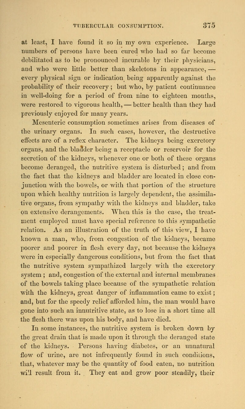 at least, I have found it so in my own experience. Large numbers of persons have been cured who had so far become debilitated as to be pronounced incurable by their physicians, and who were little better than skeletons in appearance, — every physical sign or indication being apparently against the probability of their recovery ; but who, by patient continuance in well-doing for a period of from nine to eighteen months, were restored to vigorous health, — better health than they had previously enjoyed for many years. Mesenteric consumption sometimes arises from diseases of the urinary organs. In such cases, however, the destructive effects are of a reflex character. The kidneys being excretory organs, and the bladder being a receptacle or reservoir for the secretion of the kidneys, whenever one or both of these organs become deranged, the nutritive system is disturbed; and from the fact that the kidneys and bladder are located in close con- junction with the bowels, or with that portion of the structure upon which healthy nutrition is largely dependent, the assimila- tive organs, from sympathy with the kidneys and bladder, take on extensive derangements. When this is the case, the treat- ment employed must have special reference to this sympathetic relation. As an illustration of the truth of this view, I have known a man, who, from congestion of the kidneys, became poorer and poorer in flesh every day, not because the kidneys were in especially dangerous conditions, but from the fact that the nutritive system sympathized largely with the excretory system ; and, congestion of the external and internal membranes of the bowels taking place because of the sympathetic relation with the kidneys, great danger of inflammation came to exist; and, but for the speedy relief afforded him, the man would have gone into such an innutritive state, as to lose in a short time all the flesh there was upon his body, and have died. In some instances, the nutritive system is broken down by the great drain that is made upon it through the deranged state of the kidneys. Persons having diabetes, or an unnatural flow of urine, are not infrequently found in such conditions, that, whatever may be the quantity of food eaten, no nutrition will result from it. . They eat and grow poor steadily, their