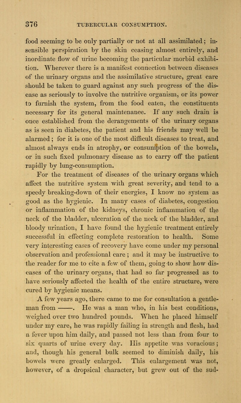 food seeming to be only partially or not at all assimilated; in- sensible perspiration by the skin ceasing almost entirely, and inordinate flow of urine becoming the particular morbid exhibi- tion. Wherever there is a manifest connection between diseases of the urinary organs and the assimilative structure, great care should be taken to guard against any such progress of the dis- ease as seriously to involve the nutritive organism, or its power to furnish the system, from the food eaten, the constituents necessary for its general maintenance. If any such drain is once established from the derangements of the urinary organs as is seen in diabetes, the patient and his friends may well be alarmed; for it is one of the most difficult diseases to treat, and almost always ends in atrophy, or consumption of the bowels, or in such fixed pulmonary disease as to carry off the patient rapidly by lung-consumption. For the treatment of diseases of the urinary organs which affect the nutritive system with great severity, and tend to a speedy breaking-down of their energies, I know no system as good as the hygienic. In many cases of diabetes, congestion or inflammation of the kidneys, chronic inflammation of the neck of the bladder, ulceration of the neck of the bladder, and bloody urination, I have found the hygienic treatment entirely successful in effecting complete restoration to health. Some very interesting cases of recovery have come under my personal observation and professional care ; and it may be instructive to the reader for me to cite a few of them, going to show how dis- eases of the urinary organs, that had so far progressed as to have seriously affected the health of the entire structure, were cured by hygienic means. A few years ago, there came to me for consultation a gentle- man from . He was a man who, in his best conditions, weighed over two hundred pounds. When he placed himself under my care, he was rapidly failing in strength and flesh, had a fever Upon him daily, and passed not less than from four to six quarts of urine every day. His appetite was voracious; and, though his general bulk seemed to diminish daily, his bowels were greatly enlarged. This enlargement was not, however, of a dropsical character, but grew out of the sud-