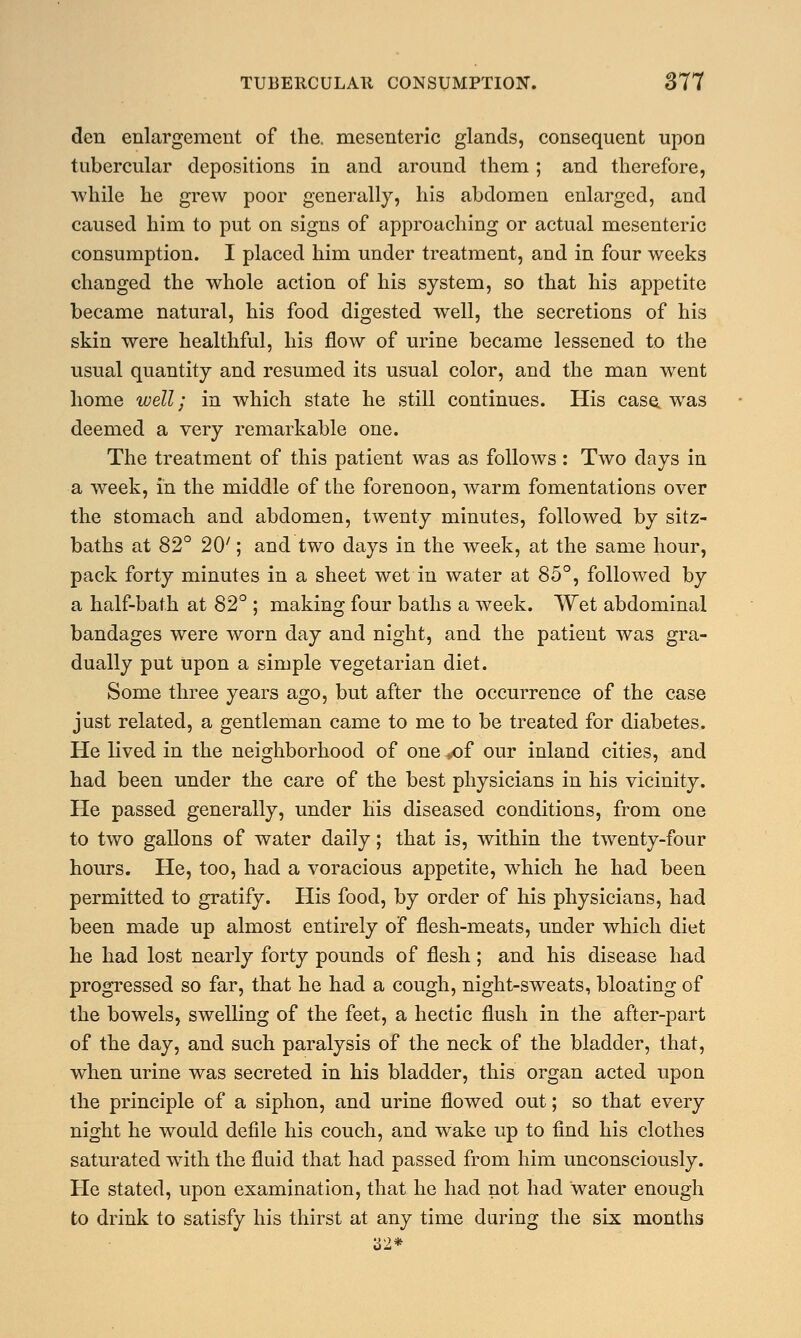 den enlargement of the. mesenteric glands, consequent upon tubercular depositions in and around them ; and therefore, while he grew poor generally, his abdomen enlarged, and caused him to put on signs of approaching or actual mesenteric consumption. I placed him under treatment, and in four weeks changed the whole action of his system, so that his appetite became natural, his food digested well, the secretions of his skin were healthful, his flow of urine became lessened to the usual quantity and resumed its usual color, and the man went home well; in which state he still continues. His case, was deemed a very remarkable one. The treatment of this patient was as follows: Two days in a week, in the middle of the forenoon, warm fomentations over the stomach and abdomen, twenty minutes, followed by sitz- baths at 82° 20'; and two days in the week, at the same hour, pack forty minutes in a sheet wet in water at 85°, followed by a half-bath at 82° ; making four baths a week. Wet abdominal bandages were worn day and night, and the patient was gra- dually put upon a simple vegetarian diet. Some three years ago, but after the occurrence of the case just related, a gentleman came to me to be treated for diabetes. He lived in the neighborhood of one *of our inland cities, and had been under the care of the best physicians in his vicinity. He passed generally, under his diseased conditions, from one to two gallons of water daily; that is, within the twenty-four hours. He, too, had a voracious appetite, which he had been permitted to gratify. His food, by order of his physicians, had been made up almost entirely of flesh-meats, under which diet he had lost nearly forty pounds of flesh; and his disease had progressed so far, that he had a cough, night-sweats, bloating of the bowels, swelling of the feet, a hectic flush in the after-part of the day, and such paralysis of the neck of the bladder, that, when urine was secreted in his bladder, this organ acted upon the principle of a siphon, and urine flowed out; so that every night he would defile his couch, and wake up to find his clothes saturated with the fluid that had passed from him unconsciously. He stated, upon examination, that he had not had water enough to drink to satisfy his thirst at any time during the six months 32*