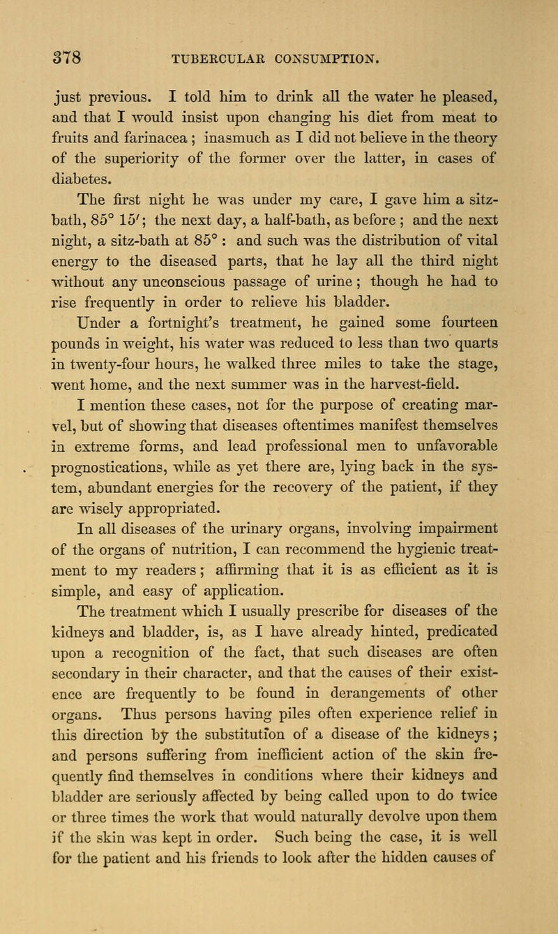 just previous. I told him to drink all the water he pleased, and that I would insist upon changing his diet from meat to fruits and farinacea ; inasmuch as I did not believe in the theory of the superiority of the former over the latter, in cases of diabetes. The first night he was under my care, I gave him a sitz- bath, 85° 15'; the next day, a half-bath, as before ; and the next night, a sitz-bath at 85° : and such was the distribution of vital energy to the diseased parts, that he lay all the third night without any unconscious passage of urine; though he had to rise frequently in order to relieve his bladder. Under a fortnight's treatment, he gained some fourteen pounds in weight, his water was reduced to less than two quarts in twenty-four hours, he walked three miles to take the stage, went home, and the next summer was in the harvest-field. I mention these cases, not for the purpose of creating mar- vel, but of showing that diseases oftentimes manifest themselves in extreme forms, and lead professional men to unfavorable prognostications, while as yet there are, lying back in the sys- tem, abundant energies for the recovery of the patient, if they are wisely appropriated. In all diseases of the urinary organs, involving impairment of the organs of nutrition, I can recommend the hygienic treat- ment to my readers; affirming that it is as efficient as it is simple, and easy of application. The treatment which I usually prescribe for diseases of the kidneys and bladder, is, as I have already hinted, predicated upon a recognition of the fact, that such diseases are often secondary in their character, and that the causes of their exist- ence are frequently to be found in derangements of other organs. Thus persons having piles often experience relief in this direction by the substitution of a disease of the kidneys; and persons suffering from inefficient action of the skin fre- quently find themselves in conditions where their kidneys and bladder are seriously affected by being called upon to do twice or three times the work that would naturally devolve upon them if the skin was kept in order. Such being the case, it is well for the patient and his friends to look after the hidden causes of