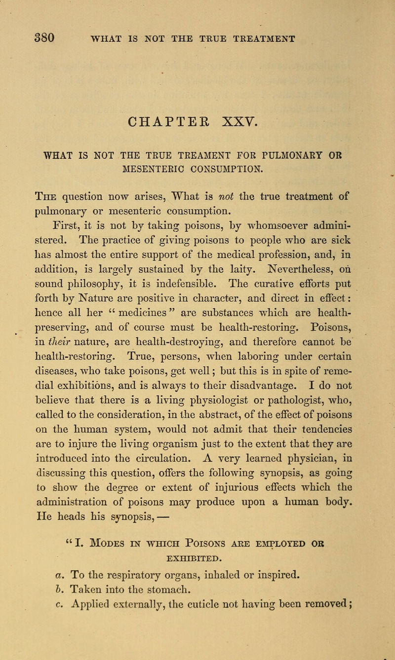 CHAPTER XXV. WHAT IS NOT THE TRUE TREAMENT FOR PULMONARY OR MESENTERIC CONSUMPTION. The question now arises, What is not the true treatment of pulmonary or mesenteric consumption. First, it is not by taking poisons, by whomsoever admini- stered. The practice of giving poisons to people who are sick has almost the entire support of the medical profession, and, in addition, is largely sustained by the laity. Nevertheless, on sound philosophy, it is indefensible. The curative efforts put forth by Nature are positive in character, and direct in effect: hence all her  medicines are substances which are health- preserving, and of course must be health-restoring. Poisons, in their nature, are health-destroying, and therefore cannot be health-restoring. True, persons, when laboring under certain diseases, who take poisons, get well; but this is in spite of reme- dial exhibitions, and is always to their disadvantage. I do not believe that there is a living physiologist or pathologist, who, called to the consideration, in the abstract, of the effect of poisons on the human system, would not admit that their tendencies are to injure the living organism just to the extent that they are introduced into the circulation. A very learned physician, in discussing this question, offers the following synopsis, as going to show the degree or extent of injurious effects which the administration of poisons may produce upon a human body. He heads his synopsis,— I. Modes in which Poisons are employed or EXHIBITED. a. To the respiratory organs, inhaled or inspired. b. Taken into the stomach. c. Applied externally, the cuticle not having been removed;