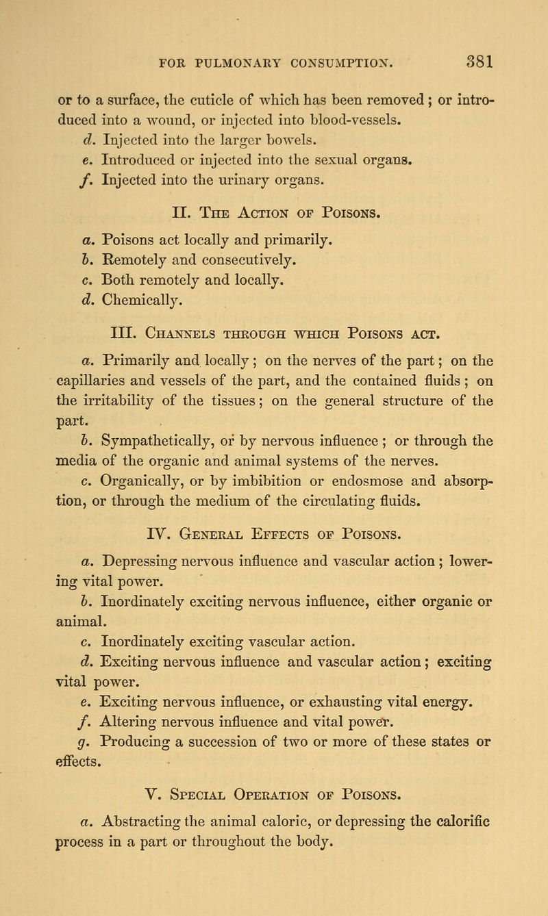 or to a surface, the cuticle of which has been removed ; or intro- duced into a Avound, or injected into blood-vessels. d. Injected into the larger bowels. c. Introduced or injected into the sexual organs. /. Injected into the urinary organs. II. The Action of Poisons. a. Poisons act locally and primarily. 6. Remotely and consecutively. c. Both remotely and locally. d. Chemically. III. Channels through which Poisons act. a. Primarily and locally; on the nerves of the part; on the capillaries and vessels of the part, and the contained fluids ; on the irritability of the tissues; on the general structure of the part. b. Sympathetically, or by nervous influence ; or through the media of the organic and animal systems of the nerves. c. Organically, or by imbibition or endosmose and absorp- tion, or through the medium of the circulating fluids. IV. General Effects of Poisons. a. Depressing nervous influence and vascular action; lower- ing vital power. b. Inordinately exciting nervous influence, either organic or animal. c. Inordinately exciting vascular action. d. Exciting nervous influence and vascular action; exciting vital power. e. Exciting nervous influence, or exhausting vital energy. /. Altering nervous influence and vital power. g. Producing a succession of two or more of these states or effects. V. Special Operation of Poisons. a. Abstracting the animal caloric, or depressing the calorific process in a part or throughout the body.