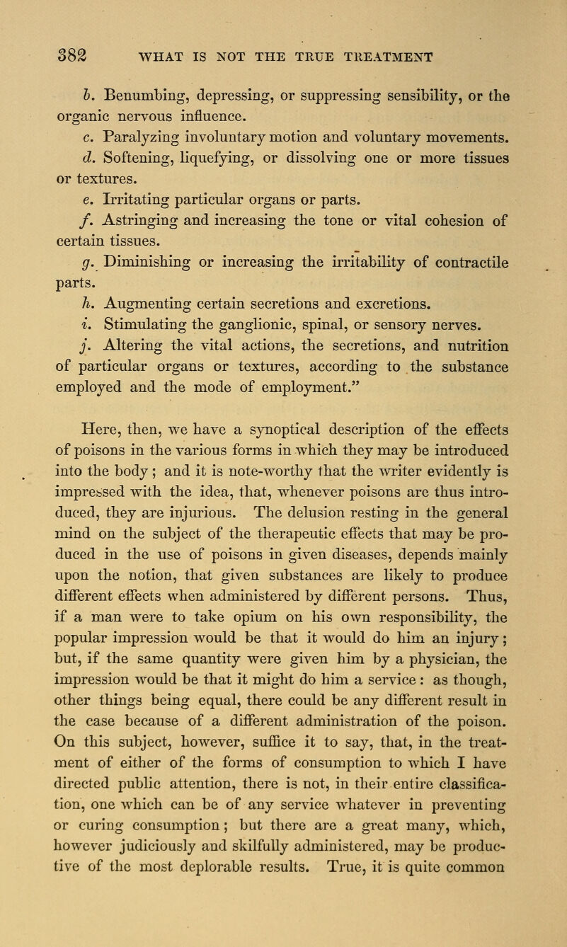 b. Benumbing, depressing, or suppressing sensibility, or the organic nervous influence. c. Paralyzing involuntary motion and voluntary movements. d. Softening, liquefying, or dissolving one or more tissues or textures. e. Irritating particular organs or parts. /. Astringing and increasing the tone or vital cohesion of certain tissues. g. Diminishing or increasing the irritability of contractile parts. h. Augmenting certain secretions and excretions. i. Stimulating the ganglionic, spinal, or sensory nerves. j. Altering the vital actions, the secretions, and nutrition of particular organs or textures, according to the substance employed and the mode of employment. Here, then, we have a synoptical description of the effects of poisons in the various forms in which they may be introduced into the body; and it is note-worthy that the writer evidently is impressed with the idea, that, whenever poisons are thus intro- duced, they are injurious. The delusion resting in the general mind on the subject of the therapeutic effects that may be pro- duced in the use of poisons in given diseases, depends mainly upon the notion, that given substances are likely to produce different effects when administered by different persons. Thus, if a man were to take opium on his own responsibility, the popular impression would be that it would do him an injury; but, if the same quantity were given him by a physician, the impression would be that it might do him a service: as though, other things being equal, there could be any different result in the case because of a different administration of the poison. On this subject, however, suffice it to say, that, in the treat- ment of either of the forms of consumption to which I have directed public attention, there is not, in their entire classifica- tion, one which can be of any service whatever in preventing or curing consumption; but there are a great many, which, however judiciously and skilfully administered, may be produc- tive of the most deplorable results. True, it is quite common