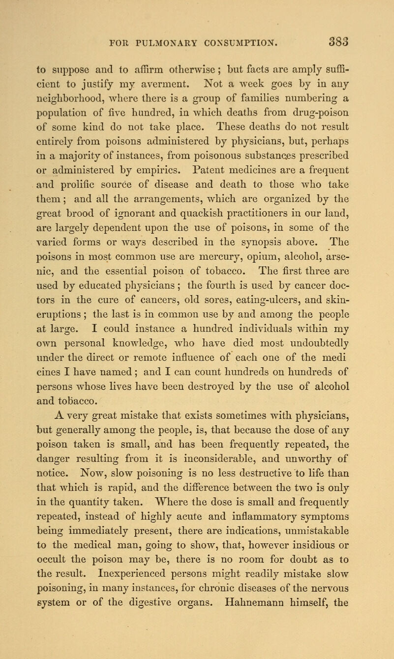 to suppose and to affirm otherwise; but facts are amply suffi- cient to justify my averment. Not a week goes by in any neighborhood, where there is a group of families numbering a population of five hundred, in which deaths from drug-poison of some kind do not take place. These deaths do not result entirely from poisons administered by physicians, but, perhaps in a majority of instances, from poisonous substances prescribed or administered by empirics. Patent medicines are a frequent and prolific source of disease and death to those who take them; and all the arrangements, which are organized by the great brood of ignorant and quackish practitioners in our land, are largely dependent upon the use of poisons, in some of the varied forms or ways described in the synopsis above. The poisons in most common use are mercury, opium, alcohol, arse- nic, and the essential poison of tobacco. The first three are used by educated physicians ; the fourth is used by cancer doc- tors in the cure of cancers, old sores, eating-ulcers, and skin- eruptions ; the last is in common use by and among the people at large. I could instance a hundred individuals within my own personal knowledge, who have died most undoubtedly under the direct or remote influence of each one of the medi cines I have named ; and I can count hundreds on hundreds of persons whose lives have been destroyed by the use of alcohol and tobacco. A very great mistake that exists sometimes with physicians, but generally among the people, is, that because the dose of any poison taken is small, and has been frequently repeated, the danger resulting from it is inconsiderable, and unworthy of notice. Now, slow poisoning is no less destructive to life than that which is rapid, and the difference between the two is only in the quantity taken. Where the dose is small and frequently repeated, instead of highly acute and inflammatory symptoms being immediately present, there are indications, unmistakable to the medical man, going to show, that, however insidious or occult the poison may be, there is no room for doubt as to the result. Inexperienced persons might readily mistake slow poisoning, in many instances, for chronic diseases of the nervous system or of the digestive organs. Hahnemann himself, the