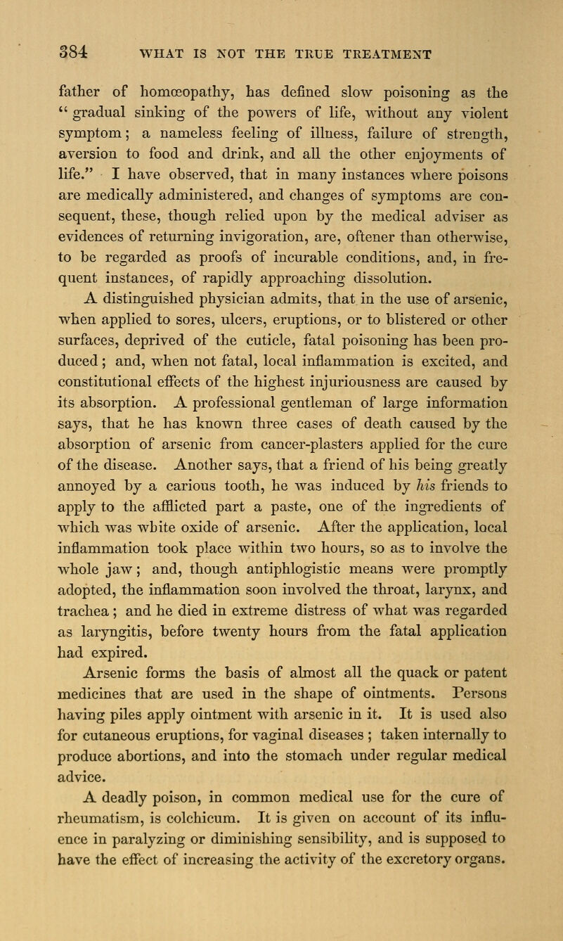 father of homoeopathy, has defined slow poisoning as the  gradual sinking of the powers of life, without any violent symptom; a nameless feeling of illness, failure of strength, aversion to food and drink, and all the other enjoyments of life. I have observed, that in many instances where poisons are medically administered, and changes of symptoms are con- sequent, these, though relied upon by the medical adviser as evidences of returning invigoration, are, oftener than otherwise, to be regarded as proofs of incurable conditions, and, in fre- quent instances, of rapidly approaching dissolution. A distinguished physician admits, that in the use of arsenic, when applied to sores, ulcers, eruptions, or to blistered or other surfaces, deprived of the cuticle, fatal poisoning has been pro- duced ; and, when not fatal, local inflammation is excited, and constitutional effects of the highest injuriousness are caused by its absorption. A professional gentleman of large information says, that he has known three cases of death caused by the absorption of arsenic from cancer-plasters applied for the cure of the disease. Another says, that a friend of his being greatly annoyed by a carious tooth, he was induced by his friends to apply to the afflicted part a paste, one of the ingredients of which was white oxide of arsenic. After the application, local inflammation took place within two hours, so as to involve the whole jaw; and, though antiphlogistic means were promptly adopted, the inflammation soon involved the throat, larynx, and trachea ; and he died in extreme distress of what was regarded as laryngitis, before twenty hours from the fatal application had expired. Arsenic forms the basis of almost all the quack or patent medicines that are used in the shape of ointments. Persons having piles apply ointment with arsenic in it. It is used also for cutaneous eruptions, for vaginal diseases ; taken internally to produce abortions, and into the stomach under regular medical advice. A deadly poison, in common medical use for the cure of rheumatism, is colchicum. It is given on account of its influ- ence in paralyzing or diminishing sensibility, and is supposed to have the effect of increasing the activity of the excretory organs.