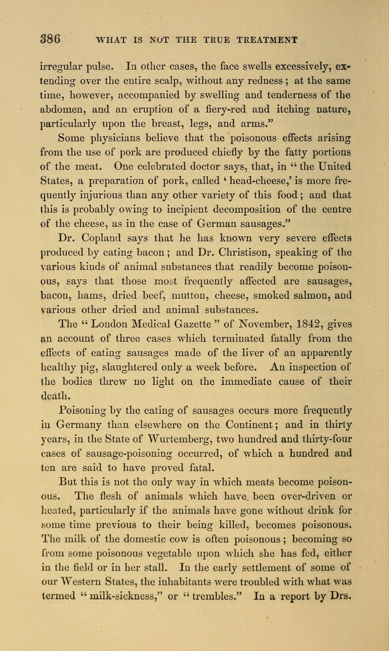 irregular pulse. In other cases, the face swells excessively, ex- tending over the entire scalp, without any redness ; at the same time, however, accompanied by swelling and tenderness of the abdomen, and an eruption of a fiery-red and itching nature, particularly upon the breast, legs, and arms. Some physicians believe that the poisonous effects arising from the use of pork are produced chiefly by the fatty portions of the meat. One celebrated doctor says, that, in  the United States, a preparation of pork, called ' head-cheese,' is more fre- quently injurious than any other variety of this food ; and that this is probably owing to incipient decomposition of the centre of the cheese, as in the case of German sausages. Dr. Copland says that he has known very severe effects produced by eating bacon; and Dr. Christison, speaking of the various kinds of animal substances that readily become poison- ous, says that those most frequently affected are sausages, bacon, hams, dried beef, mutton, cheese, smoked salmon, and various other dried and animal substances. The  London Medical Gazette  of November, 1842, gives an account of three cases which terminated fatally from the effects of eating sausages made of the liver of an apparently healthy pig, slaughtered only a week before. An inspection of the bodies threw no light on the immediate cause of their death. Poisoning by the eating of sausages occurs more frequently in Germany than elsewhere on the Continent; and in thirty years, in the State of Wurtemberg, two hundred and thirty-four cases of sausage-poisoning occurred, of which a hundred and ten are said to have proved fatal. But this is not the only way in which meats become poison- ous. The flesh of animals which have, been over-driven or heated, particularly if the animals have gone without drink for some time previous to their being killed, becomes poisonous. The milk of the domestic cow is often poisonous; becoming so from some poisonous vegetable upon which she has fed, either in the field or in her stall. In the early settlement of some of our Western States, the inhabitants were troubled with what was termed  milk-sickness, or  trembles. In a report by Drs.