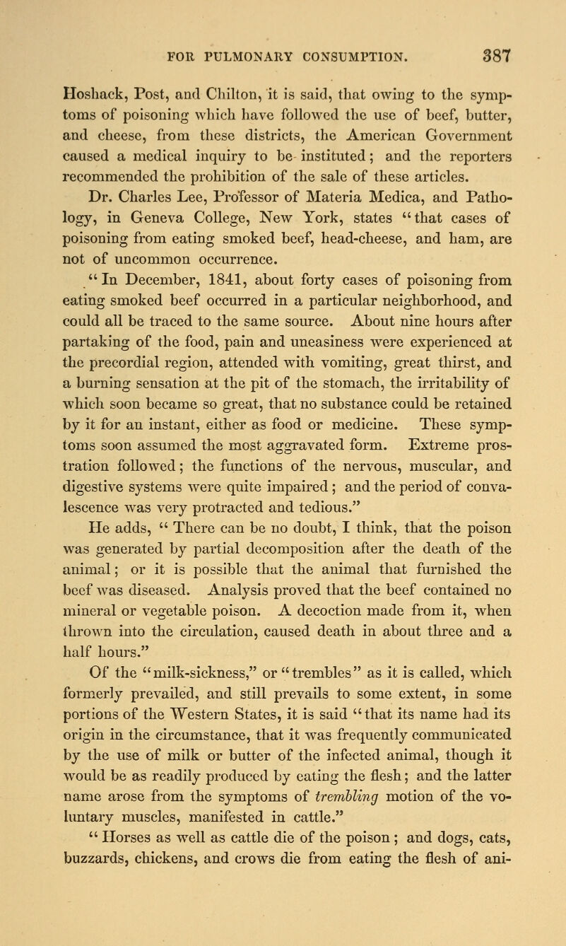 Hoshack, Post, and Chilton, it is said, that owing to the symp- toms of poisoning which have followed the use of beef, butter, and cheese, from these districts, the American Government caused a medical inquiry to be instituted; and the reporters recommended the prohibition of the sale of these articles. Dr. Charles Lee, Professor of Materia Medica, and Patho- logy, in Geneva College, New York, states that cases of poisoning from eating smoked beef, head-cheese, and ham, are not of uncommon occurrence. In December, 1841, about forty cases of poisoning from eating smoked beef occurred in a particular neighborhood, and could all be traced to the same source. About nine hours after partaking of the food, pain and uneasiness were experienced at the precordial region, attended with vomiting, great thirst, and a burning sensation at the pit of the stomach, the irritability of which soon became so great, that no substance could be retained by it for an instant, either as food or medicine. These symp- toms soon assumed the most aggravated form. Extreme pros- tration followed; the functions of the nervous, muscular, and digestive systems were quite impaired; and the period of conva- lescence was very protracted and tedious. He adds,  There can be no doubt, I think, that the poison was generated by partial decomposition after the death of the animal; or it is possible that the animal that furnished the beef was diseased. Analysis proved that the beef contained no mineral or vegetable poison. A decoction made from it, when thrown into the circulation, caused death in about three and a half hours. Of the milk-sickness, or trembles as it is called, which formerly prevailed, and still prevails to some extent, in some portions of the Western States, it is said that its name had its origin in the circumstance, that it was frequently communicated by the use of milk or butter of the infected animal, though it would be as readily produced by eating the flesh; and the latter name arose from the symptoms of trembling motion of the vo- luntary muscles, manifested in cattle.  Horses as well as cattle die of the poison ; and dogs, cats, buzzards, chickens, and crows die from eating the flesh of ani-