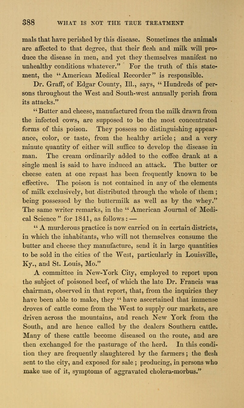 mals that have perished by this disease. Sometimes the animals are affected to that degree, that their flesh and milk will pro- duce the disease in men, and yet they themselves manifest no unhealthy conditions whatever. For the truth of this state- ment, the American Medical Recorder is responsible. Dr. Graff, of Edgar County, 111., says,  Hundreds of per- sons throughout the West and South-west annually perish from its attacks.  Butter and cheese, manufactured from the milk drawn from the infected cows, are supposed to be the most concentrated forms of this poison. They possess no distinguishing appear- ance, color, or taste, from the healthy article; and a very minute quantity of either will suffice to develop the disease in man. The cream ordinarily added to the coffee drank at a single meal is said to have induced an attack. The butter or cheese eaten at one repast has been frequently known to be effective. The poison is not contained in any of the elements of milk exclusively, but distributed through the whole of them ; being possessed by the buttermilk as well as by the whey. The same writer remarks, in the  American Journal of Medi- cal Science  for 1841, as follows : —  A murderous practice is now carried on in certain districts, in which the inhabitants, who will not themselves consume the butter and cheese they manufacture, send it in large quantities to be sold in the cities of the West, particularly in Louisville, Ky., and St. Louis, Mo. A committee in New-York City, employed to report upon the subject of poisoned beef, of which the late Dr. Francis was chairman, observed in that report, that, from the inquiries they have been able to make, they  have ascertained that immense droves of cattle come from the West to supply our markets, are driven across the mountains, and reach New York from the South, and are hence called by the dealers Southern cattle. Many of these cattle become diseased on the route, and are then exchanged for the pasturage of the herd. In this condi- tion they are frequently slaughtered by the farmers; the flesh sent to the city, and exposed for sale ; producing, in persons who make use of it, symptoms of aggravated cholera-morbus.