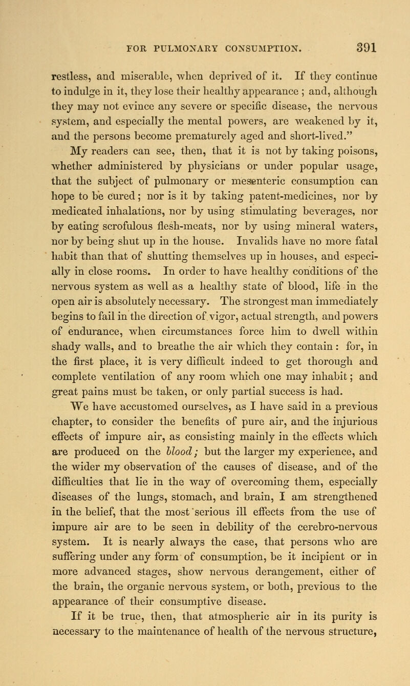 restless, and miserable, when deprived of it. If they continue to indulge in it, they lose their healthy appearance ; and, although they may not evince any severe or specific disease, the nervous system, and especially the mental powers, are weakened by it, and the persons become prematurely aged and short-lived. My readers can see, then, that it is not by taking poisons, whether administered by physicians or under popular usage, that the subject of pulmonary or mesenteric consumption can hope to be cured; nor is it by taking patent-medicines, nor by medicated inhalations, nor by using stimulating beverages, nor by eating scrofulous flesh-meats, nor by using mineral waters, nor by being shut up in the house. Invalids have no more fatal habit than that of shutting themselves up in houses, and especi- ally in close rooms. In order to have healthy conditions of the nervous system as well as a healthy state of blood, life in the open air is absolutely necessary. The strongest man immediately begins to fail in the direction of vigor, actual strength, and powers of endurance, when circumstances force him to dwell within shady walls, and to breathe the air which they contain : for, in the first place, it is very difficult indeed to get thorough and complete ventilation of any room which one may inhabit; and great pains must be taken, or only partial success is had. We have accustomed ourselves, as I have said in a previous chapter, to consider the benefits of pure air, and the injurious effects of impure air, as consisting mainly in the effects which are produced on the blood; but the larger my experience, and the wider my observation of the causes of disease, and of the difficulties that lie in the way of overcoming them, especially diseases of the lungs, stomach, and brain, I am strengthened in the belief, that the most serious ill effects from the use of impure air are to be seen in debility of the cerebro-nervous system. It is nearly always the case, that persons who are suffering under any form of consumption, be it incipient or in more advanced stages, show nervous derangement, either of the brain, the organic nervous system, or both, previous to the appearance of their consumptive disease. If it be true, then, that atmospheric air in its purity is necessary to the maintenance of health of the nervous structure,