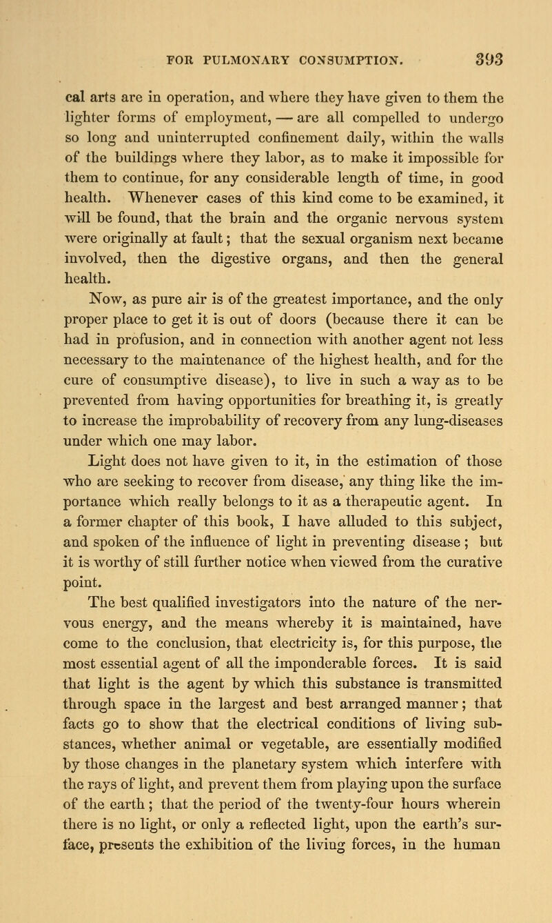 cal arts are in operation, and where they have given to them the lighter forms of employment, — are all compelled to undergo so long and uninterrupted confinement daily, within the walls of the buildings where they labor, as to make it impossible for them to continue, for any considerable length of time, in good health. Whenever cases of this kind come to be examined, it will be found, that the brain and the organic nervous system were originally at fault; that the sexual organism next became involved, then the digestive organs, and then the general health. Now, as pure air is of the greatest importance, and the only proper place to get it is out of doors (because there it can be had in profusion, and in connection with another agent not less necessary to the maintenance of the highest health, and for the cure of consumptive disease), to live in such a way as to be prevented from having opportunities for breathing it, is greatly to increase the improbability of recovery from any lung-diseases under which one may labor. Light does not have given to it, in the estimation of those who are seeking to recover from disease, any thing like the im- portance which really belongs to it as a therapeutic agent. In a former chapter of this book, I have alluded to this subject, and spoken of the influence of light in preventing disease ; but it is worthy of still further notice when viewed from the curative point. The best qualified investigators into the nature of the ner- vous energy, and the means whereby it is maintained, have come to the conclusion, that electricity is, for this purpose, the most essential agent of all the imponderable forces. It is said that light is the agent by which this substance is transmitted through space in the largest and best arranged manner; that facts go to show that the electrical conditions of living sub- stances, whether animal or vegetable, are essentially modified by those changes in the planetary system which interfere with the rays of light, and prevent them from playing upon the surface of the earth ; that the period of the twenty-four hours wherein there is no light, or only a reflected light, upon the earth's sur- face, presents the exhibition of the living forces, in the human