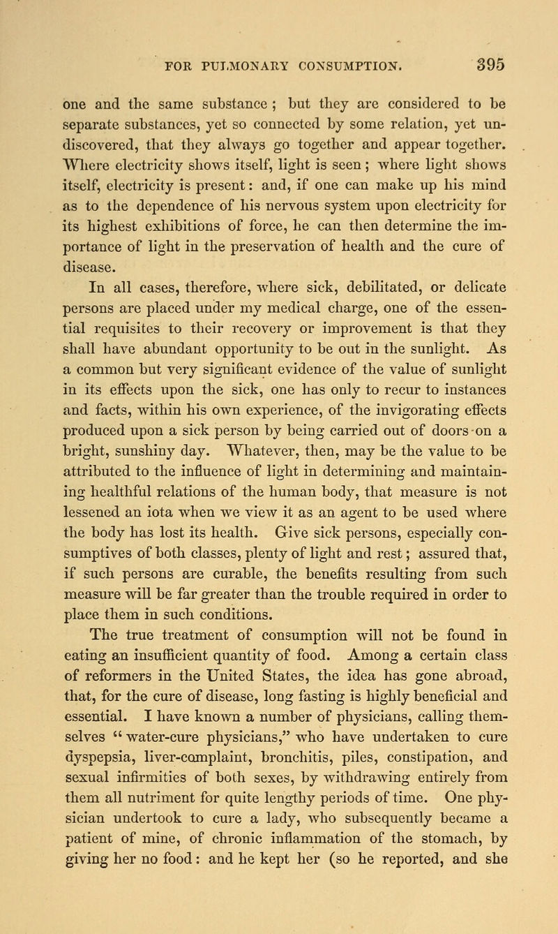 one and the same substance ; but they are considered to be separate substances, yet so connected by some relation, yet un- discovered, that they always go together and appear together. Where electricity shows itself, light is seen; where light shows itself, electricity is present: and, if one can make up his mind as to the dependence of his nervous system upon electricity for its highest exhibitions of force, he can then determine the im- portance of light in the preservation of health and the cure of disease. In all cases, therefore, where sick, debilitated, or delicate persons are placed under my medical charge, one of the essen- tial requisites to their recovery or improvement is that they shall have abundant opportunity to be out in the sunlight. As a common but very significant evidence of the value of sunlight in its effects upon the sick, one has only to recur to instances and facts, within his own experience, of the invigorating effects produced upon a sick person by being carried out of doors on a bright, sunshiny day. Whatever, then, may be the value to be attributed to the influence of light in determining and maintain- ing healthful relations of the human body, that measure is not lessened an iota when we view it as an agent to be used where the body has lost its health. Give sick persons, especially con- sumptives of both classes, plenty of light and rest; assured that, if such persons are curable, the benefits resulting from such measure will be far greater than the trouble required in order to place them in such conditions. The true treatment of consumption will not be found in eating an insufficient quantity of food. Among a certain class of reformers in the United States, the idea has gone abroad, that, for the cure of disease, long fasting is highly beneficial and essential. I have known a number of physicians, calling them- selves  water-cure physicians, who have undertaken to cure dyspepsia, liver-complaint, bronchitis, piles, constipation, and sexual infirmities of both sexes, by withdrawing entirely from them all nutriment for quite lengthy periods of time. One phy- sician undertook to cure a lady, who subsequently became a patient of mine, of chronic inflammation of the stomach, by giving her no food: and he kept her (so he reported, and she