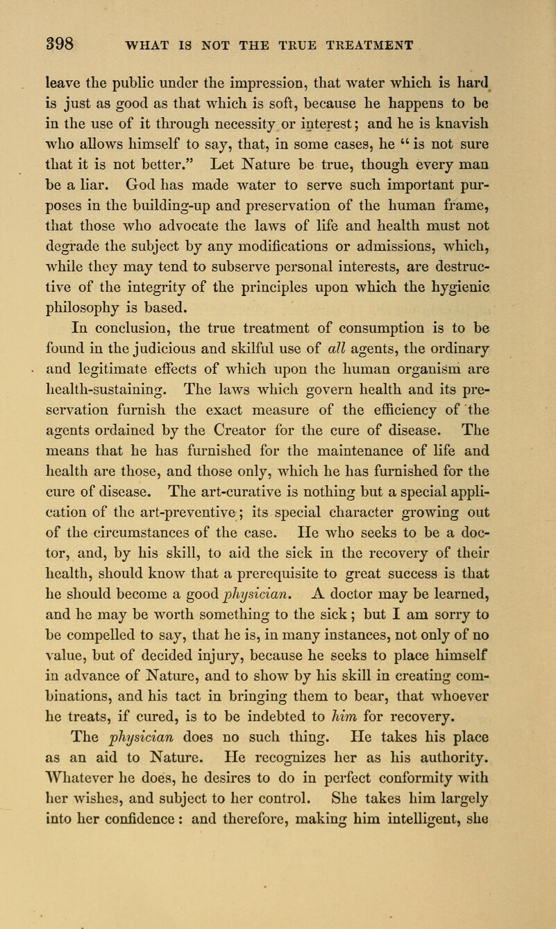 leave the public under the impression, that water which is hard is just as good as that which is soft, because he happens to be in the use of it through necessity or interest; and he is knavish who allows himself to say, that, in some cases, he  is not sure that it is not better. Let Nature be true, though every man be a liar. God has made water to serve such important pur- poses in the building-up and preservation of the human frame, that those who advocate the laws of life and health must not degrade the subject by any modifications or admissions, which, while they may tend to subserve personal interests, are destruc- tive of the integrity of the principles upon which the hygienic philosophy is based. In conclusion, the true treatment of consumption is to be found in the judicious and skilful use of all agents, the ordinary and legitimate effects of which upon the human organism are health-sustaining. The laws which govern health and its pre- servation furnish the exact measure of the efficiency of the agents ordained by the Creator for the cure of disease. The means that he has furnished for the maintenance of life and health are those, and those only, which he has furnished for the cure of disease. The art-curative is nothing but a special appli- cation of the art-preventive; its special character growing out of the circumstances of the case. He who seeks to be a doc- tor, and, by his skill, to aid the sick in the recovery of their health, should know that a prerequisite to great success is that he should become a good physician. A doctor may be learned, and he may be worth something to the sick; but I am sorry to be compelled to say, that he is, in many instances, not only of no value, but of decided injury, because he seeks to place himself in advance of Nature, and to show by his skill in creating com- binations, and his tact in bringing them to bear, that whoever he treats, if cured, is to be indebted to him for recovery. The physician does no such thing. He takes his place as an aid to Nature. He recognizes her as his authority. Whatever he does, he desires to do in perfect conformity with her wishes, and subject to her control. She takes him largely into her confidence: and therefore, making him intelligent, she