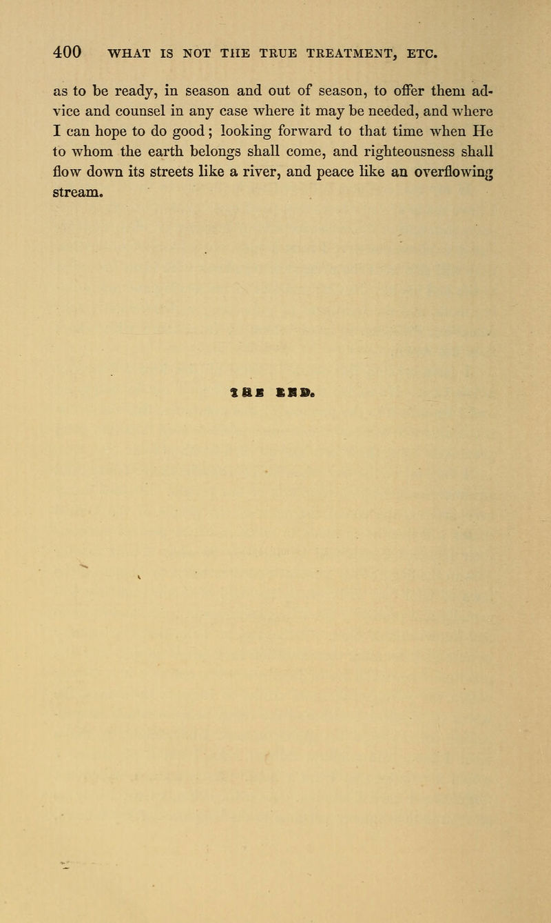 as to be ready, in season and out of season, to offer them ad- vice and counsel in any case where it may be needed, and where I can hope to do good; looking forward to that time when He to whom the earth belongs shall come, and righteousness shall flow down its streets like a river, and peace like an overflowing stream. tfiS BR®e