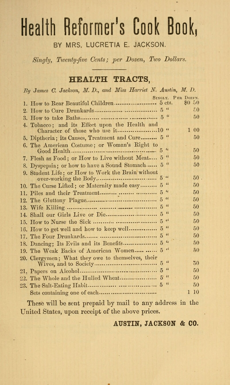 Health Reformer's Cook Book, BY MRS. LUCRETIA E. JACKSON. Singly, Twenty-five Cents; per Dozen, Two Dollars. HEALTH TRACTS, By James C. Jackson, M. D., and Miss Harriet N. Austin, M. I). Singly. Per Dozhi*. 1. How to Bear Beautiful Children 5 cts. $0 50 2. How to Cure Drunkards 5  TO 3. How to take Baths 5  50 4. Tobacco; and its Effect upon the Health and Character of those who use it 10  1 00 5. Diptheria; its Causes, Treatment and Cure 5  50 G. The American Costume; or Woman's Bight to Good Health - 5  50 7. Flesh as Food; or How to Live without Meat 5  50 8. Dyspepsia; or how to have a Sound Stomach 5  50 9. Student Life ; or How to Work the Brain without over-working the Body 5  50 10. The Curse Lifted; or Maternity made easy 5  50 11. Piles and their Treatment 5 * 50 12. The Gluttony Plague . 5  50 13. Wife Killing 5  50 14. Shall our Girls Live or Die 5  50 15. How to Nurse the Sick .• 5  50 18. How to get well and how to keep well 5  50 17. The Four Drunkards 5  50 18. Dancing; Its Evils and its Benefits 5  50 19. The Weak Backs of American Women 5 l< 50 20. Clergymen; What they owe to themselves, their Wives, and to Society 5  50 21. Papers on Alcohol 5  50 22. The Whole and the Hulled Wheat 5  50 23. The Salt-Eating Habit 5  50 Sets containing one of each 1 10 These will be sent prepaid by mail to any address in the United States, upon receipt of the above prices. AUSTIN, JACKSON & CO.