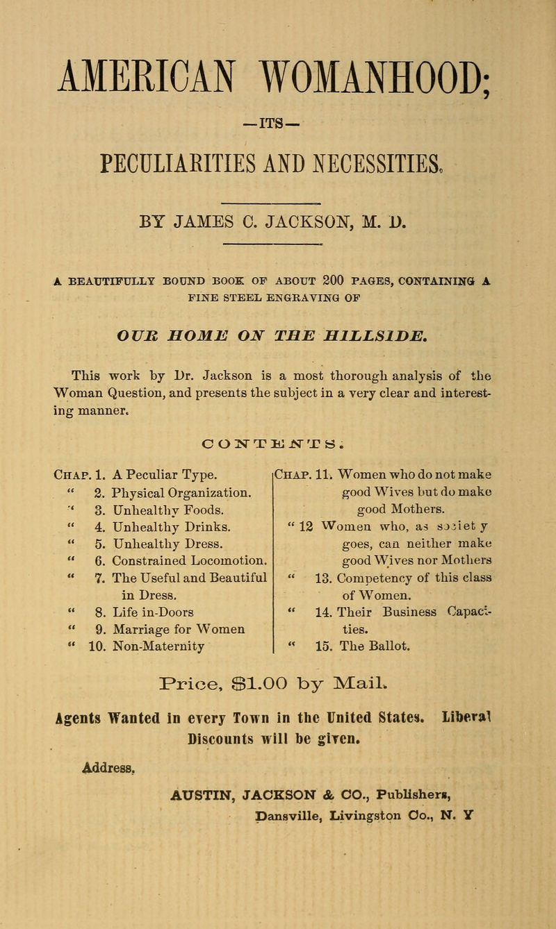 AMERICAN WOMANHOOD; ITS- PECULIARITIES AND NECESSITIES, BY JAMES 0. JACKSON, M. D. A BEAUTIFULLY BOUND BOOK OF ABOUT 200 PAGES, CONTAINING A FINE STEEL ENGRAVING OF OUR HOME ON THE HILLSIDE. This work by Dr. Jackson is a most thorough analysis of the Woman Question, and presents the subject in a very clear and interest- ing manner, CONTENTS. Chap. 1. A Peculiar Type.  2. Physical Organization. '* 3. Unhealthy Foods.  4. Unhealthy Drinks.  5. Unhealthy Dress.  6. Constrained Locomotion.  7. The Useful and Beautiful in Dress.  8. Life in-Doors  9. Marriage for Women  10. Non-Maternity Chap. 11, Women who do not make good Wives but do make good Mothers.  12 Women who, as soviet y goes, can neither make good Wives nor Mothers  13. Competency of this class of Women.  14. Their Business Capaci- ties.  15. The Ballot. Price, $1.00 by Mail. Agents Wanted in every Town in the United States. liberal Discounts will be given. Address. AUSTIN, JACKSON & CO., Publishers,