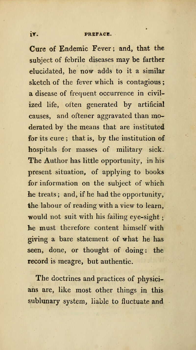 ir. PREFACE. Cure of Endemic Fever; and, that the subject of febrile diseases may be farther elucidated, he now adds to it a similar sketch of the fever which is contagious; a disease of frequent occurrence in civil- ized life, olten generated by artificial causes, and oftener aggravated than mo- derated by the means that are instituted for its cure ; that is, by the institution of hospitals for masses of military sick. The Author has little opportunity, in his present situation, of applying to books for information on the subject of which he treats; and, if he had the opportunity, the labour of reading with a view to learn, would not suit with his failing eye-sight; he must therefore content himself with giving a bare statement of what he has seen, done, or thought of doing: the record is meagre, but authentic. The doctrines and practices of physici- ans are, like most other things in this sublunary system, liable to fluctuate and